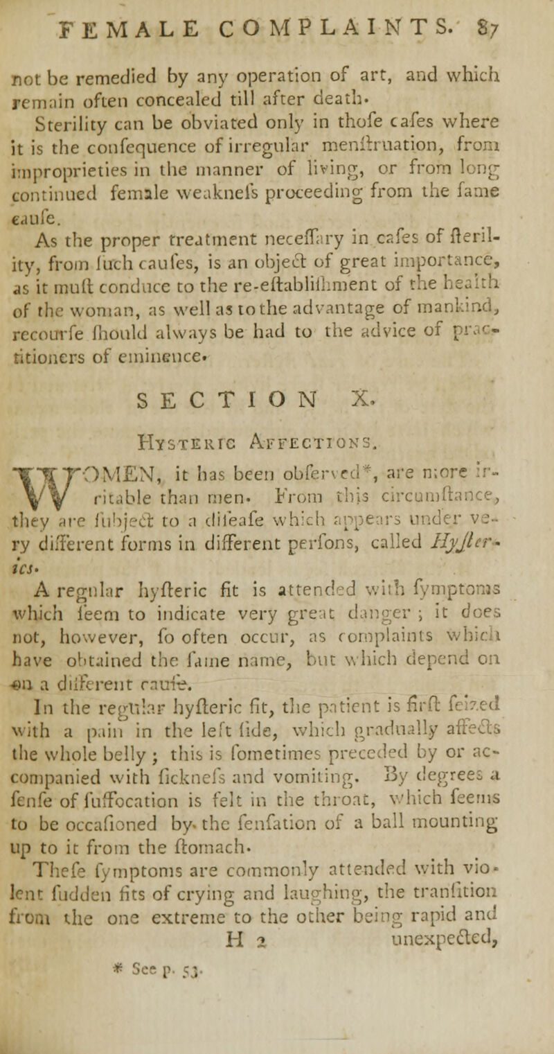 not be remedied by any operation of art, and which remain often concealed till after death. Sterility can be obviated only in thofe cafes where it is the confequence of irregular menitruation, from improprieties in the manner of living, or from long continued female weaknefs proceeding from the fame eaufe. As the proper treatment necefTary in cafes of ftenl- ity, from firth caufes, is an object of great importance, as it mult conduce to the re-eftabliihment of the I of the woman, as well as to the advantage of mankind, recourfe ihould always be had to the advice of titioners of eminence. SECTION X. Hysteric Affections. WOMEN, it has been obfened*, are more ir- ritable than men. From this circumftai they are fubject to a dileafe which appears und ry different forms in different peribns, called Hyjlcr- ia- A regular hyfteric fit is attended with fymptoiws which ieem to indicate very great danger ; it does not, however, fo often occur, as complaints which have obtained the fame name, but which depend on •en a different ratrie. In the regular hyfteric fit, the patient is fir ft feized with a pain in the left fide, which gradually affects the whole belly ; this is fometimes preceded by or ac- companied with ficknefs and vomiting. 3y degrees a knfe of fuffocation is felt in the throat, which feems to be occafioned by. the fenfation of a ball mounting up to it from the ftomach- Thefe fymptoms are commonly attended with vio- lent fudden fits of crying and laughing, the trarifition from the one extreme to the other being rapid and H 2 unexpected,