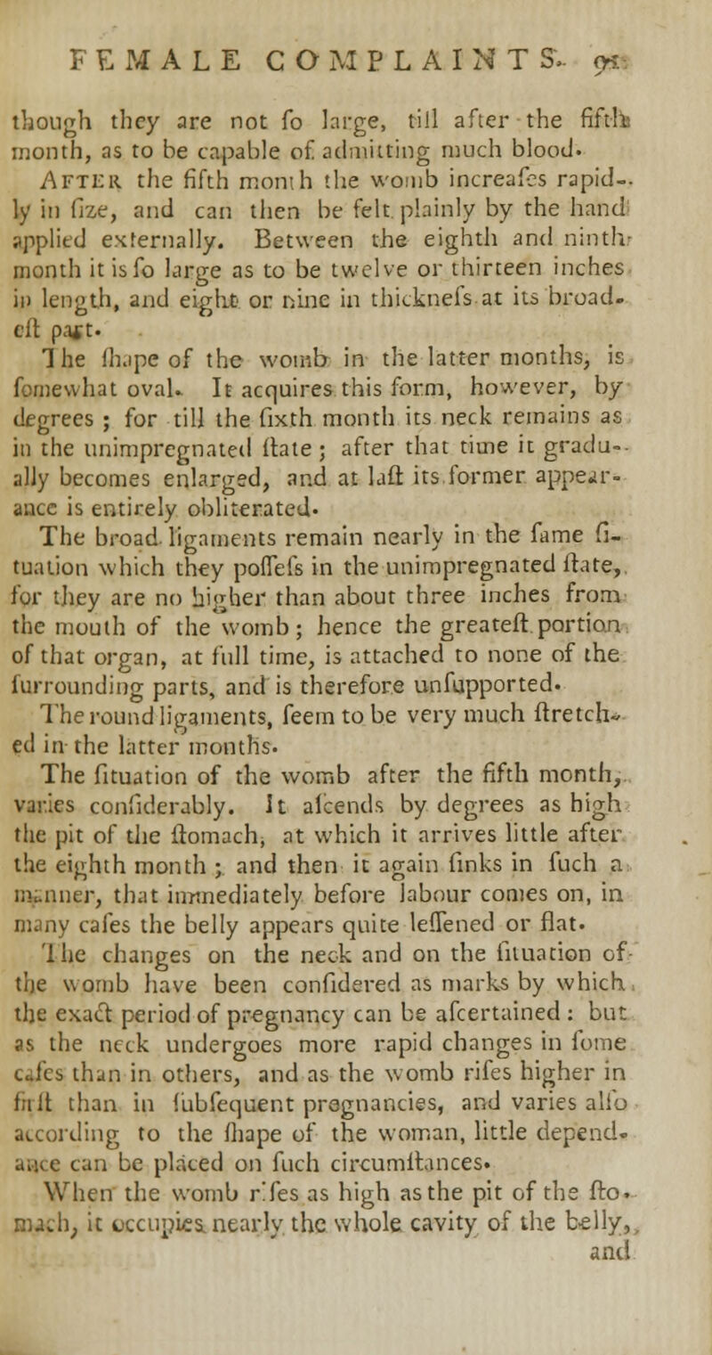 though they are not fo large, till after the fifth month, as to be capable of admitting much blood. After the fifth month the womb increafes rapid- ly in fize, and can then be felt plainly by the hand applied externally. Between the eighth and ninth- month it isfo large as to be twelve or thirteen inches in length, and eight' or nine in thicknefs at its broad- eft pa* t. The fhape of the womb in the latter months, is fomewhat oval. It acquires this form, however, by degrees ; for till the fixth month its neck remains as in the unimpregnated ftate ; after that time it gradu- ally becomes enlarged, and at lafl its former appear- ance is entirely obliterated- The broad-ligaments remain nearly in the fame fi- tuation which they poffeis in the unimpregnated ftate,. for they are no higher than about three inches from the mouth of the womb; hence the greateft portion of that organ, at full time, is attached to none of the iurrounding parts, and is therefore unfupported. The round ligaments, feemtobe very much ftretch- ed in the latter months. The fituation of the womb after the fifth month, varies confiderably. It aicends by degrees as high the pit of the ftomach, at which it arrives little after the eighth month ; and then it again finks in fuch a mauier, that immediately before labour comes on, in many cafes the belly appears quite lefTened or flat. Ihe changes on the neck and on the fituation of the womb have been confidered as marks by which tlje exact period of pregnancy can be afcertained : but as the neck undergoes more rapid changes in fome clcb than in others, and as the womb rifes higher in fnit than in fubfequent pregnancies, and varies alio according to the fhape of the woman, little depend- can be placed on fuch circumftances. When the womb r!fes as high as the pit of the fto. nuch; it cccuples, nearly the whole cavity of the belly,, and