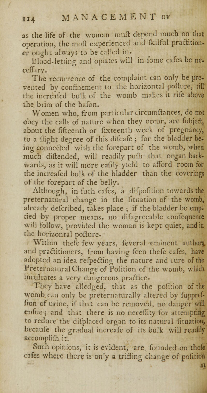 as die life of the woman rauft depend much on that operation, the mod experienced and ikilfbl practition- er ought always to be called in. blood-letting and opiates will in fome cafes be ne- ceffary. The recurrence of the complaint can only be pre- vented by confinement to the horizontal polture, tilt the increafed bulk of the womb makes it rife above the brim of the bafon. Women who, from particular circumftances, do not obey the calls of nature when they occur, are fubjeft, about the fifteenth or fixteenth week of pregnancy, to a flight degree of this difeafe ; for the bladder be. ing connected with the forepart of the womb, when much diftended, will readily puih that organ back- wards, as it will more ealily yield to afford room for the increafed bulk of the bladder than the coverings of the forepart of the belly. Although, in fuch cafes, a difpofition towards the preternatural change in the fituation of the womb, already defcribed, takes place ; if the bladder be emp. tied by proper means, no difagieeable confequence will follow, provided the woman is kept quiet, and in the horizontal polture. Within thefe few years, feveral eminent author?, and practitioners, from having feen thefe cafes, have adopted an idea reflecting the nature and cure of the Preternatural Change of Pofition of the womb, which inculcates a very dangerous practice. They have alledged, that as the pofition of the womb, can only be preternaturally altered by fuppref- fion of urine, if that can be removed, no danger will enfue; and that there is no neceflity for attempting to reduce the difplr.ced organ to its natural fituation, becaufe the gradual increafe of its bulk will readily accomplifh it. Such opinions, it is evident, are founded on thofe cafes where there is only a trifling change of pofition ill