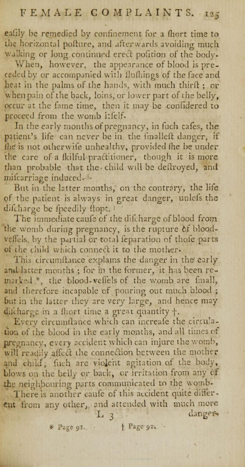 eafily be remedied by confinement for a fhort time to the horizontal pofture, and afterwards avoiding much ng or long continued erect pofition of the body. When, however, the appearance of blood is pre- ceded by or accompanied with flu filings of the face and heat in the palms of the hands, with much thirft ; or w hen pain of the back, loins, or lower part of the belly, occur at the fame time, then it may be considered to proceed from the womb kfelf. In the early months of pregnancy, in fuch cafes, the patient's life can never be in the fmalleft danger, if fhe' is not otherwife unhealthy, provided (he be under the care of a fkilful practitioner, though it is more than probable that the child wdl be deftroyed, and mil'carriage induced. But in the latter months, on the contrary, the life of the patient is always in greac danger, unlefs the discharge be fpeedily ftopt. The immediate caufe of the difcharge of blood from the womb during pregnancy, is the rupture cf blood- vell. is. by the p<u tial or total Separation of thofe parts of the child which connect it to the mother. This circumftance explains the danger in the' early attyl latter months'; for in the former, it has been re- 1 *, the blood-veffels of the womb are fmall, and therefore incapable cf pouring out much blood ; bur in the latter they arc very large, and hence may di;lbarge in a fhort time a greac quantity f. Every circumftance which can increafe the circula- tion of the blood in the early months, and all times of nregnancy, every accident which can injure the womb, will reat|i!y affect the connection between the mother and child', fuch are violent agitation of the body, blows on the beily or back, or irritation from any cf the neighbouring parts communicated to the womb. There is another caufe of this accident quite differ- cat from any other, and attended with much more L 3 dang<n- * Page 91 t Page 92. •