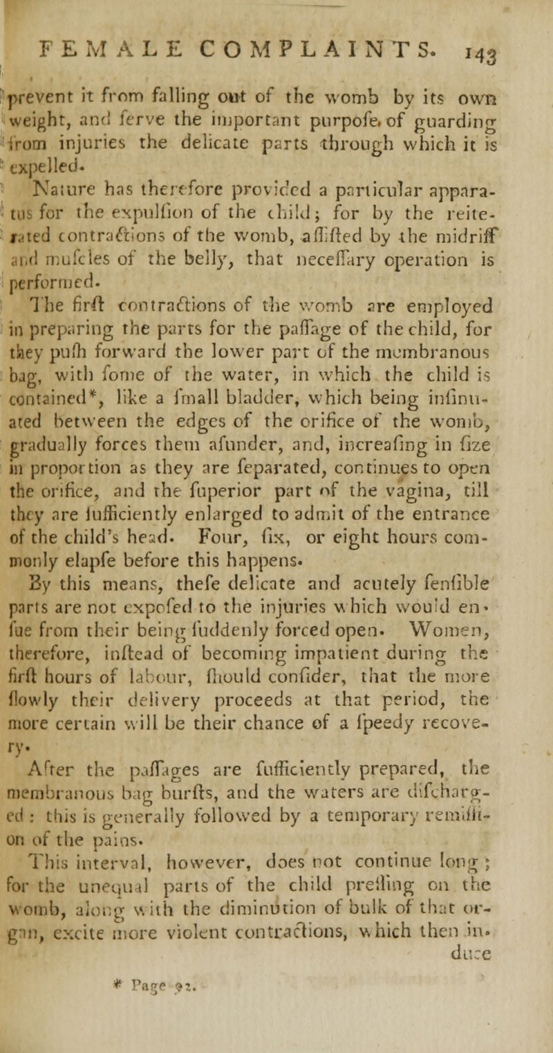 43 prevent it from falling out of the womb by its own weight, and ferve the important purpofe. of guarding from injuries the delicate parts through which it is expelled. Nature has therefore provided a particular appara- tus for the expulfion of the child j for by the reite- fated contractions of the womb, a (lifted by the midriff apd mufcles of the belly, that neceflary operation is performed. The firfr contractions of the womb are employed in preparing the parts for the paflTage of the child, for they pufli forward the lower part of the membranous bag, with fome of the water, in which the child is contained*, like a fmall bladder, which being insinu- ated between the edges of the orifice of the womb, gradually forces them afunder, and, increafing in fize in proportion as they are feparated, continues to open the orifice, and the fuperior part of the vagina, till they are lufficiently enlarged to admit of the entrance of the child's head. Four, fix, or eight hours com- monly elapfe before this happens. By this means, thefe delicate and acutely fenflble parts are not expofed to the injuries which would en> fue from their being fuddenly forced open. Women, therefore, inftead of becoming impatient during the firft hours of labour, fhould confider, that the more {lowly their delivery proceeds at that period, the more certain will be their chance of a ipeedy recove- ry. After the pafTages are fufficiently prepared, the membranous bag burfts, and the waters are difcjnarg- cd : this is generally followed by a temporary mniili- on of the pains. This interval, however, does not continue long ; for the unequal parts of the child preiling on the womb, along with the diminution of bulk of that or- gan, excite more violent contractions, which then in. dr.:e * ,!