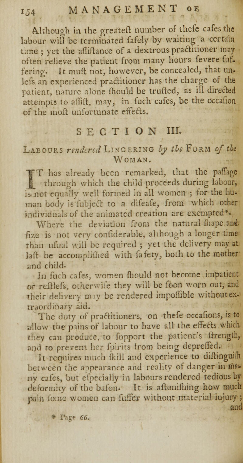 Although in the greateft number of thefe cafes the labour will be terminated fafely by waiting'a certain t:me ; yet the afhftance of a dextrous practitioner may often relieve the patient from many hours fevere fuf- fermg. It mtrft not, however, be concealed, that un- lefs an experienced practitioner has the charge of the patient, nature alone mould be trufted, as ill directed attempts to aflift, may, in fuch cafes, be the occafion of the moil unfortunate effects. SECTION III. Lab our.s rendered Lingering ly the Form of the Woman. T has already been remarked, that the paffage through which the child proceeds during labour, is, not equally well formed in all women ; for the hu- man body is fubject to a difeafe, from which other individuals of the animated creation are exempted*. Where the deviation from the natural iiiape and. fize is not very confiderable, alihough a longer time than ufoal w.ill be required ; yet the delivery may at laft be accornpiiiiied with fafety, both to the mother ;md child. In fuch cafes, women fhould not become impatient or refrlefs, otherwjfe they will be foon worn out, and their delivery m.iy be rendered impoffible without ex- traordinary aid. The duty of practitioners, on thefe cccafions, is to allow tne puns of labour to have all the effects which they can produce, to fupport the patient's firength, and to prevent her fpirits from being depreffed. It requires much fkill and experience to diibngui/h between the appearance and reality of danger in ma- ny cafes, but efpecially in labours rendered tedious by deformity of the bafon. It is aftonilhing how much pain fonie women can fuffer without material injury ;