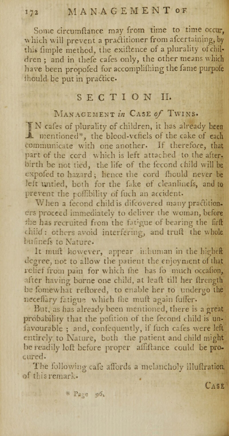 Some circumftance may from time to time occur, which will prevent a practitioner from afcertaining, by thin fimple method, the exiftence of a plurality oi chil- dren ; and in thefe cafes only, the other means which have been propofed for accomplifhing the fame purpole ihould be put in practice. SECTION II. Management in Case of Twins. IN cafes of plurality of children, it has already been mentioned*, the blcod-vthels of the cake of each communicate with one another. Ik' therefore, that part of the cord which is left attached to the after- birth be not tied, the life of the fecond child will be expofed to hazard; hence the cord fhculd never be tef't untied, both for the fake of cleanlinefs, and to prevent the poflibility of fuch an accident. When a fecond child is discovered many practition- ers proceed immediately to deliver the woman, before me has recruited from the fat-gue of bearing the firfl; child: others avoid interfering, and truft the whole i fs to Nature. It mint however, appear ir.l uman in the higheft degree, not to allow the patient the enjoyment of that relief from pain for which ihe has fo much occahon, after having borne one child, at leaft till her ftrength be fomewhat reftored, to enable her to undergo the necefiary fatigue which (he mult again fuller. But, as has already been mentioned, there is a great probability that the pofition of the fecond child is un- favourable ; and, confequently, if fuch cafes were left entirely to Nature, both the patient and child might be readily loft before proper alfiftance could be pro- cured. The following; cafe affords a melancholy illustration of this remark. Case * Pace o5,