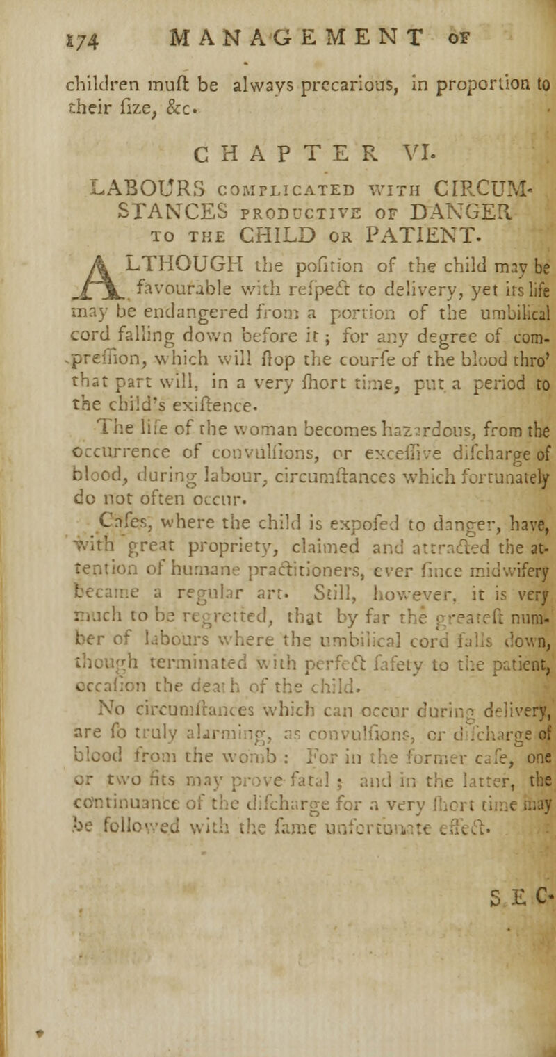 children muft be always precarious, in proportion to their fize; &c. CHAPTER VI. LABOURS complicated with CIRCUM- STANCES PRODUCTIVE OF DANGER to the CHILD ok PATIENT. ALTHOUGH the pofirion of the child may be favourable with refpeet to delivery, yet its life may be endangered from a portion of the umbilical cord falling down before it; for any degree of com- on, which will flop the courfe of the blood thro' that part will, in a very fhort time, put a period to the child's exigence- The life of the woman becomes hazardous, from the occurrence of convulfions, or exceffive difcharge of blood, during labour, circurnitances which fortunately do not often occur. Cafes, where the child is expofed to danger, have, with great propriety, claimed and attracted the at- on of humane practitioners, ever fince midwifery became a regular art. Still, however, it is very much to be regretted, that by far t; ft num. ber of labours where the umbilical cord falls down, though terminated with perfect fafety to the patient, ion the dea h of I No circumftances which can occur during deliver^ are fo truly alarmi - mvulfions targe of blood from the womb : For in the ■' fe, one or two fits may prove fatal ; and in the latter, the continual; difcharge for a very Ihert ti be followed with the fame u