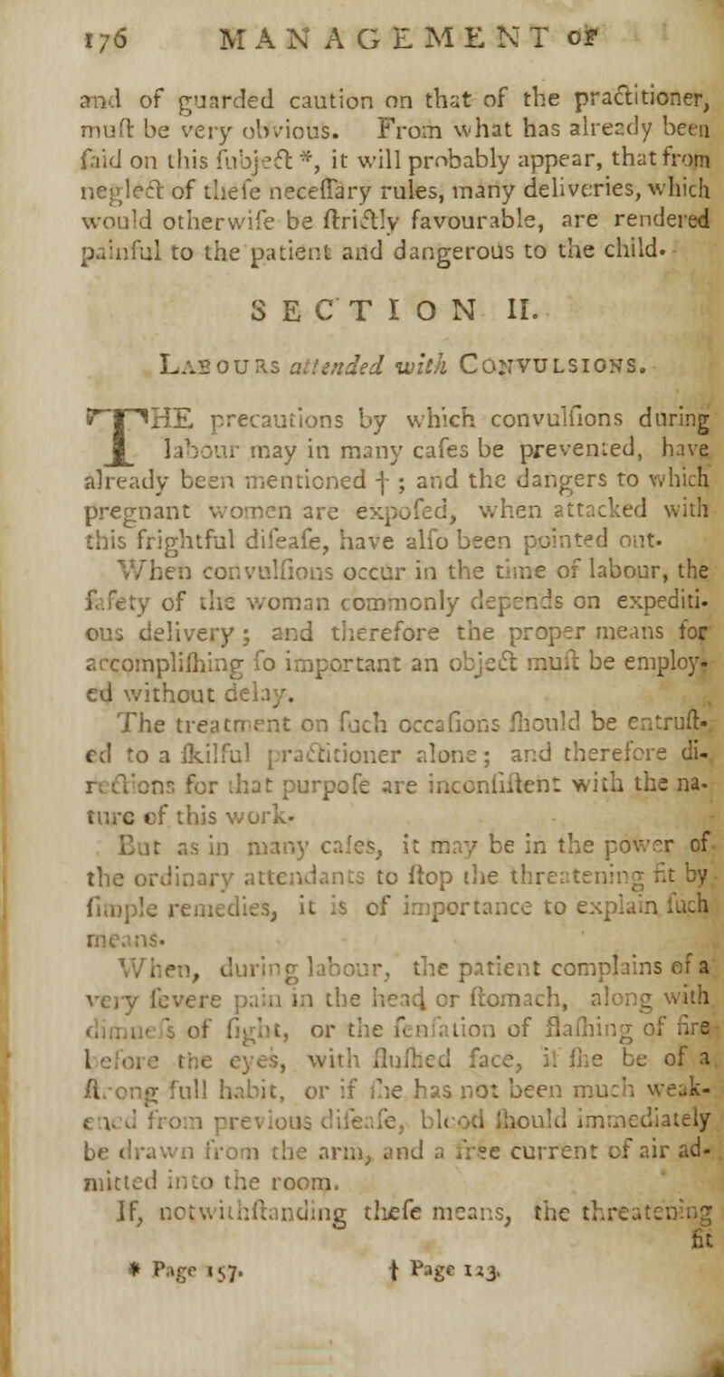 and of guarded caution on that of the practitioner, muft be very obvious. From what has alrecdy been fnid on this fubjelt *, it will probably appear, that from neglect of thefe neceflary rules, many deliveries, which would otherwife be ftri&Iy favourable, are rendered painful to the patient and dangerous to the child. SECTION II. Labours attended with Convulsions. P~T^HE precautions by which convuliions during labour may in many cafes be prevented, have already been mentioned f ; and the dangers to which pregnant women are expofed, when attacked with this frightful difeafe, have alfo been pointed out- When convuliions occur in the time of labour, the woman commonly depends on expediti- ous delivery ; and therefore the proper means for arcomplifhing fo important an object mult be emplojr. ed without delay. The treatment on fuch occafions fiiould be entruft- ed to a fkilful practitioner alone; and therefore di- ons for that purpofe are irtconliftent with the na- ture cf this w o But as in many cafes, it may be in the power of. the ordinary attendants to flop the threatening Ample remedies, it is of importance to explain fuch :is. When, during labour, the patient complains ef a very icvere pain in the head, cr ftomach, along or the fenfation of flafhing of nre- e eyes, with fluihed face, il me be of a, g full habit, or if ihe has not been much weak-. e v d from previous diieafe, blood mould immediately be drawn from the arm, and a tree current of air ad- mitted into the room. ]f, notwithftanding tlvzfe means, the v. fit * Page 157. f ^age IJ3'