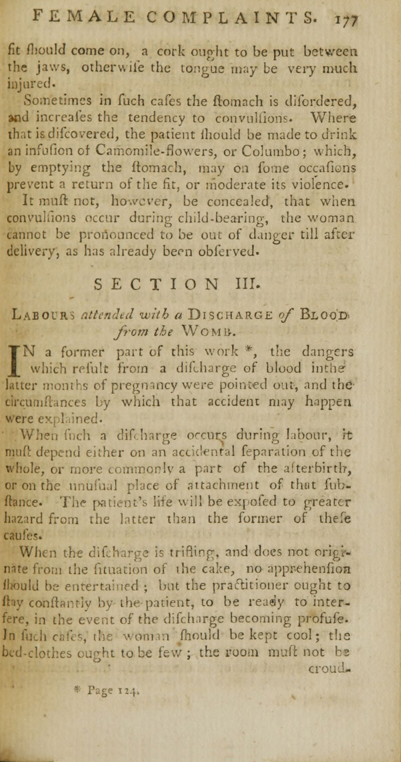 fit fhould come on, a cork ought to be put between the jaws, otherwiie the tongue may be very much injured. Sometimes in fuch cafes the ftomach is difordered, and increafes the tendency to convulfibris. Where that isdifcovered, the patient iliould be made to drink an infufion of Camomile-flowers, or Columbo; which, by emptying the ftomach, may on fome occafioris prevent a return of the fit, or moderate its violence. It mufl not, however, be concealed, that when conruinous occur during child-bearing, the woman cannot be pronounced to be out of danger till after delivery, as has already been obferved. SECTION III. Labours attended with a Discharge of Blood. from the WoMU-. IN a former part of this work *, the dangers which reiult from a diftharge of blood inthe1 latter months of pregnancy were pointed out, and the bhrcnmftances by which that accident may happen were explained. When fnch a discharge occurs during labour, it muft depend either on an accidental feparation of the whole, or more commonly a part of the afterbirth, or on the nnufual place of attachment of that fub- fhmce. The patient's life will be expofed to greater hazard from the latter than the former of the'e cAifes. When the did : trifling, and does not origi- nate from the fituation of ihe cake, no apprehenfioa Iliould be entertained ; but the practitioner ought to ftty conftant-iy by the patient, to be ready to inter- fere, in the event of the difcharge becoming profufe. In fuch cafes, the woman mould be kept cool; the bed-clothes ought to be few ; the room fiauft not be croud- Page 114.