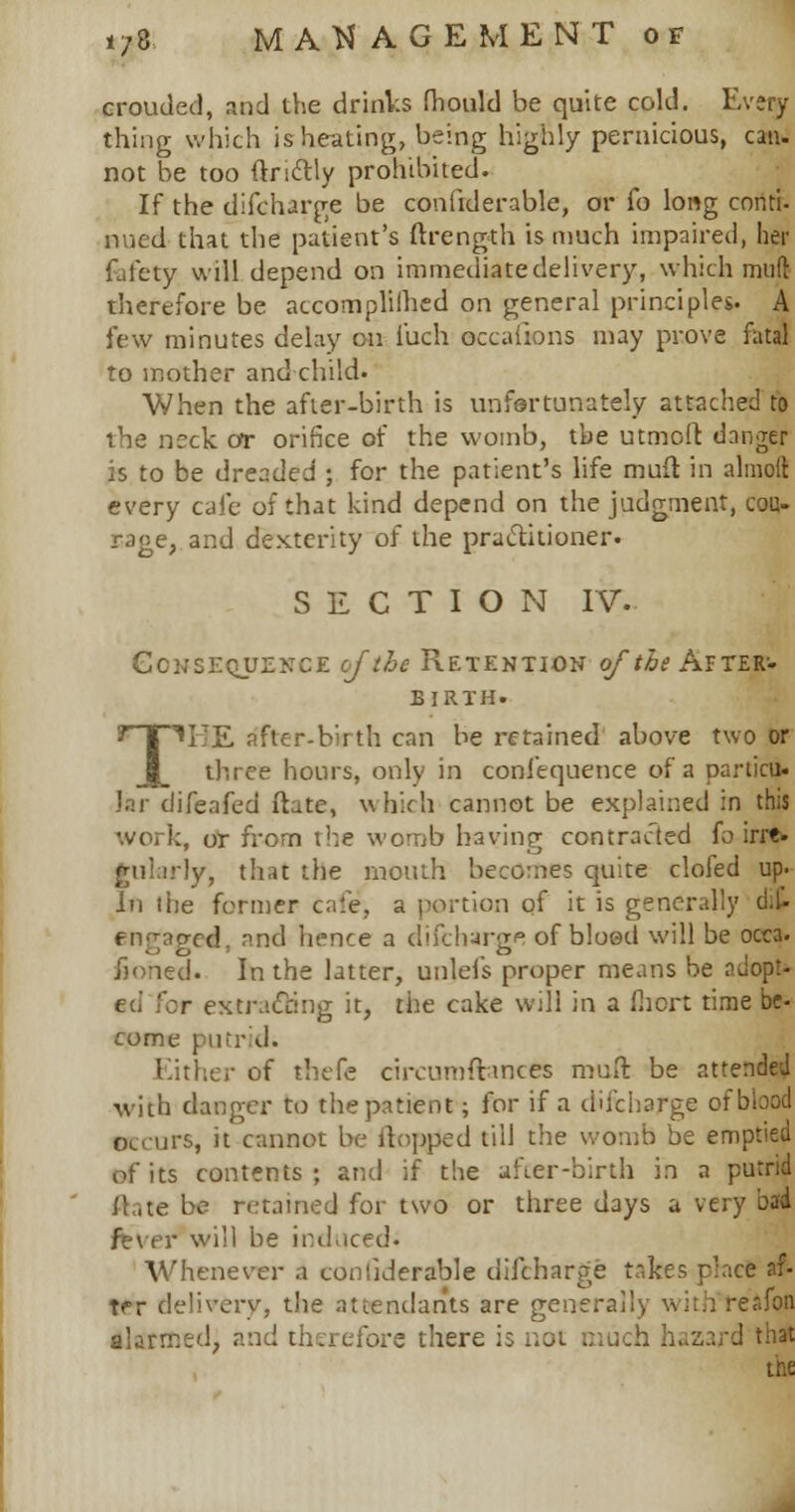 crouded, and the drinks mould be quite cold. Every thing which is heating, being highly pernicious, can- not be too flnctly prohibited. If the difcharge be confiderable, or fo long conti- nned that the patient's ftrength is much impaired, her fefety will depend on immediatedelivery, which mull therefore be accomplilhed on general principles. A few minutes delay on luch occaiions may prove fatal to mother and child. When the after-birth is unfortunately attached to the neck or orifice of the womb, the utmolt danger is to be dreaded ; for the patient's life mult in almolt every cafe of that kind depend on the judgment, cou- rage, and dexterity of the practitioner. SECTION IV. Consequence cj~ the Retention of the After-- birth. TTE after-birth can be retained above two or three hours, only in conlequence of a particu. Jar difeafed ftate, which cannot be explained in this ':, or from the womb having contracted fo irre. ly, that the mouth becomes quite clofed up. In the former cafe, a portion of it is generally dit engaged, and hence a difcharge of blood will be occa. honed. In the latter, unlefs proper means be adopt- r extracting it, the cake will in a fiicrt time be- come putrid. Either of thefe circumfttnees mull be attended with danger to the patient; for if a difcharge of blood Occurs, it cannot be flopped till the womb be emptied of its contents ; and if the after-birth in a putrid i!.,te be retained for two or three days a very bad fever will be induced* Whenever a confiderable difcharge takes r'ace af- trr delivery, the attendants are generally with reafon alarmed, and therefore there is not much hazard that the