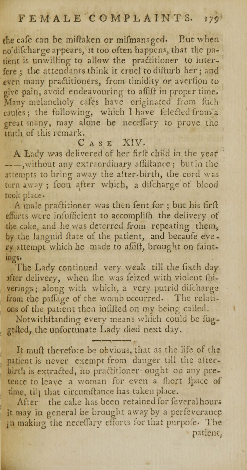 the cafe can be miflaken or mismanaged. Eut when no'difcharge appears, it too often happens, that the pa- tient is unwilling to allow the practitioner to inter- fere ; tli« attendants think it cruel todifturb her; and even many practitioners, frcm timidity or averilon to give pain, avoid endeavouring to afTift in proper time. Many melancholy cafes have originated from fuch c.uifes; the following, which 1 have lUecled iron* a great many, may alone be necclfary to prove the ttuth of this remark. Case XIV. A Lady was delivered of her firft child in the year ,without any extraordinary a Alliance ; but in the attemots to brinff away the after-birth, the cord torn away ; icon after which, a diicharge of blood took pi.ice A male practitioner was then fent for ; but his firfl: eiforts were infufficient to accomplish the delivery of the cake, and he was deterred from repeating them, by the languid Mate of the patient, and becaufe eve- ry attempt which he made to afiiil, brought on faint* ings. The Lady continued very weak till the fixth day after delivery, when (he was feized with violent (hi- verings; along with which, a very putrid difcharge from the paflage of the womb occurred. The rcl.li- ons of the patient then infilled on my being called. Notwithstanding every means which could be fug- gefted, the unfortunate Lady died next day. It niuft therefore be obvious, that as the life of the patient is never exempt from danger till the after- birth is extracted, no practitioner ought on any pre- tence to leave a woman for even a ikort (pace of time, ti \ that circumstance has taken place. After the cake has been retained for feveral hours it may in general be brought away by a perfeverancc jn making the neceflary eiforts for that purpofe. The patient,