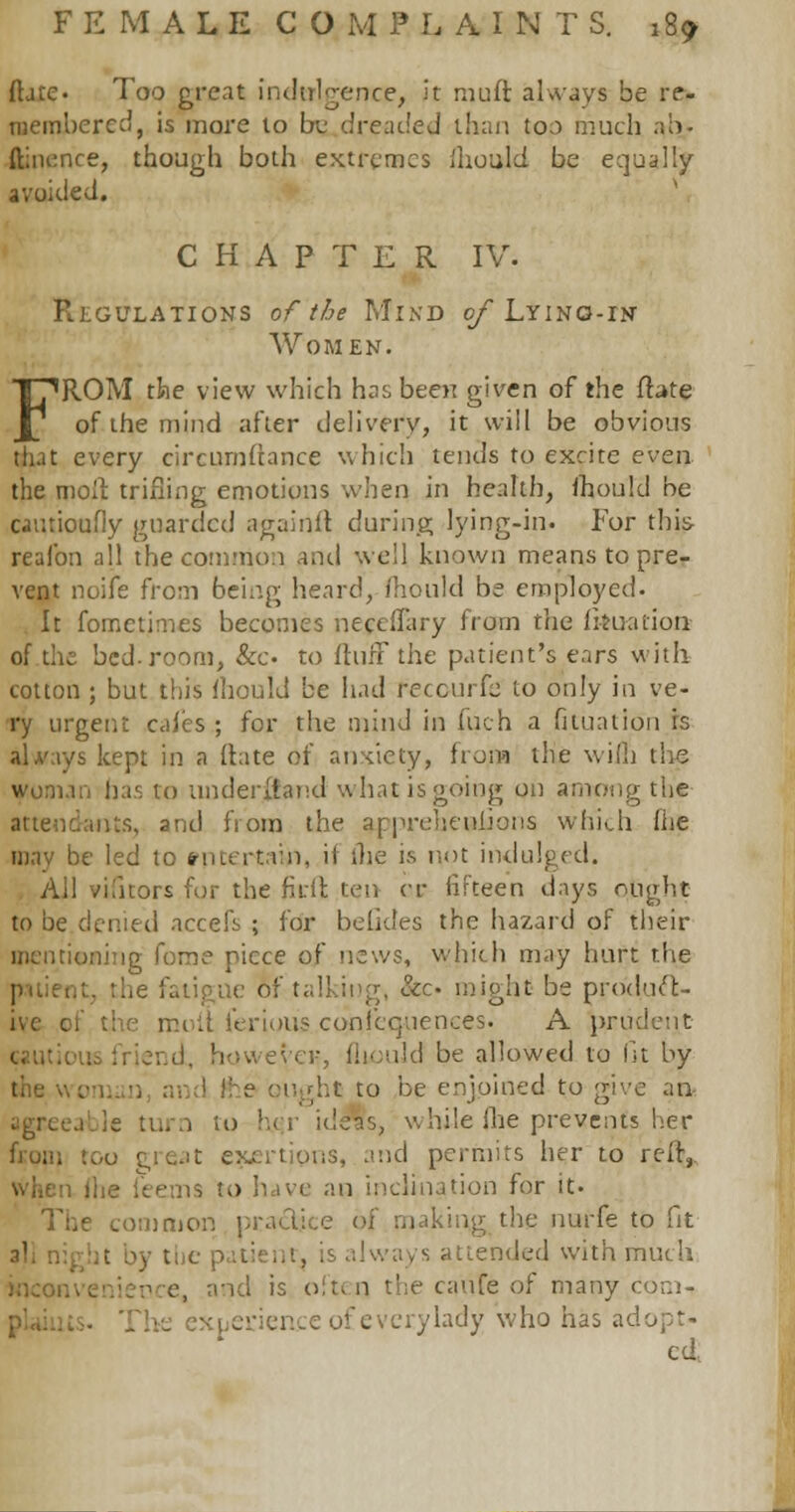 {[die- Too great indulgence, it muft always be re- membered, is more to be dreaded ihan too much ah- ftinence, though both extremes ihould be equally avoided. CHAPTER IV. R.EGULATIONS of the MlND of LYING-rtf Women. FROM the view which has been given of the flate of the mind after delivery, it will be obvious that every circumitance which tends to excite even the molt trifling emotions when in health, ihould be cautioufiy guarded againit during lying-in. For this reafon all the common and well known means to pre- vent noife from being heard, Ihould be employed. It fomctimes becomes neceffary from the fkuation of the bed. room, &c to ltufF the patient's ears with cotton ; but this Ihould be had fecourfe to only in ve- ry urgent cales ; for the mind in men a fititration rs alvays kept in a (late of anxiety, from the wi(L the woman has to underhand what is going on among the tuts, and from the appreheuiJons which fhe mav be led to ?ntertaij), it me is not indulged. All vifitors for the fitft ten <r fifteen days ought to be denied accefs ; for beGdes the hazard of their mentioning fome piece of news, which may hart the :. the fatigue of talking, &£• might be prodtu'e- ferious con|'eq.uences. A prudent eyeK, Ihould be allowed to fit by the wo ;ht to be enjoined to give an agreeable turn to her ideas, while fhe prevents her hum too ■. ts, and permits her to reft,, is to have an inclination for it- The common practice of making the nurfe to fit it by the p >.: ,.i, is always attended with much inconvenience, and is often the caufe of many corn- _ ence of every lady who has adopt- ed,