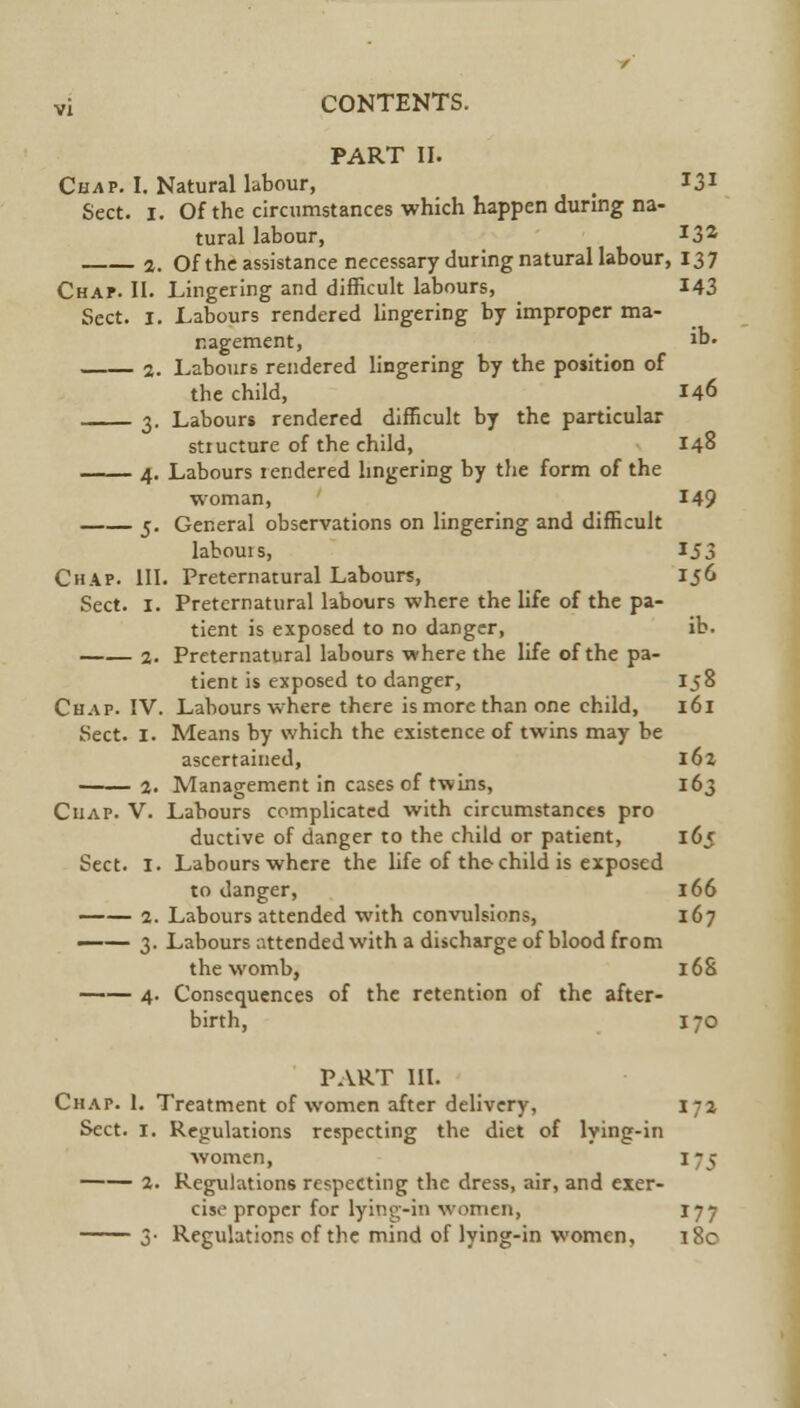 PART II. Chap. I, Natural labour, _ I31 Sect. i. Of the circumstances which happen during na- tural labour, *32 2. Of the assistance necessary during natural labour, 137 Chap. II. Lingering and difficult labours, 143 Sect. 1. Labours rendered lingering by improper ma- nagement, >• 2. Labours rendered lingering by the position of the child, 146 3. Labours rendered difficult by the particular structure of the child, 148 4. Labours tendered lingering by the form of the woman, 149 5. General observations on lingering and difficult labouis, 153 Chap. III. Preternatural Labours, Ij6 Sect. 1. Preternatural labours where the life of the pa- tient is exposed to no danger, ib. 2. Preternatural labours where the life of the pa- tient is exposed to danger, 158 Chap. IV. Labours where there is more than one child, 161 Sect. 1. Means by which the existence of twins may be ascertained, 162 2. Management in cases of twins, 163 Cuap. V. Labours complicated with circumstances pro ductive of danger to the child or patient, 165 Sect. I. Labours where the life of the child is exposed to danger, 166 2. Labours attended with convulsions, 167 —— 3. Labours attended with a discharge of blood from the womb, 168 4. Consequences of the retention of the after- birth, 170 PART III. Chap. 1. Treatment of women after delivery, 172 Sect. 1. Regulations respecting the diet of lying-in women, 175 Z. Regulations respecting the dress, air, and exer- cise proper for lying-in women, 177 3- Regulations of the mind of lying-in women, 180