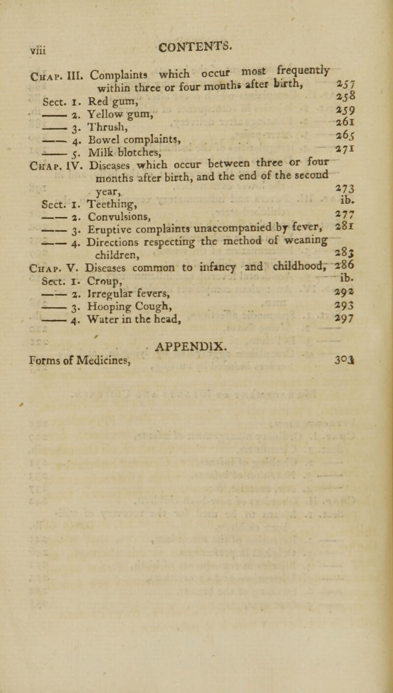 Chap. III. Complaints which occur most frequently within three or four months after birth, aj7 Sect. I. Red gum, a-*8 a. Yellow gum, a-j>9 3- Thrush, I6] 4. Bowel complaints, 30-> i 5. Milk blotches, a7* Chap. IV. Diseases which occur between three or four months after birth, and the end of the second year, a73 Sect. I. Teething, lb- a. Convulsions, 277 3. Eruptive complaints unaccompanied by fever, 281 4. Directions respecting the method of weaning children, _ *8i Chap. V. Diseases common to infancy and childhood, 286 Sect. I. Croup, ib- a. Irregular fevers, ^9Z 3. Hooping Cough, 293 4. Water in the head, *97 APPENDIX. Forms of Medicines, 3°3k