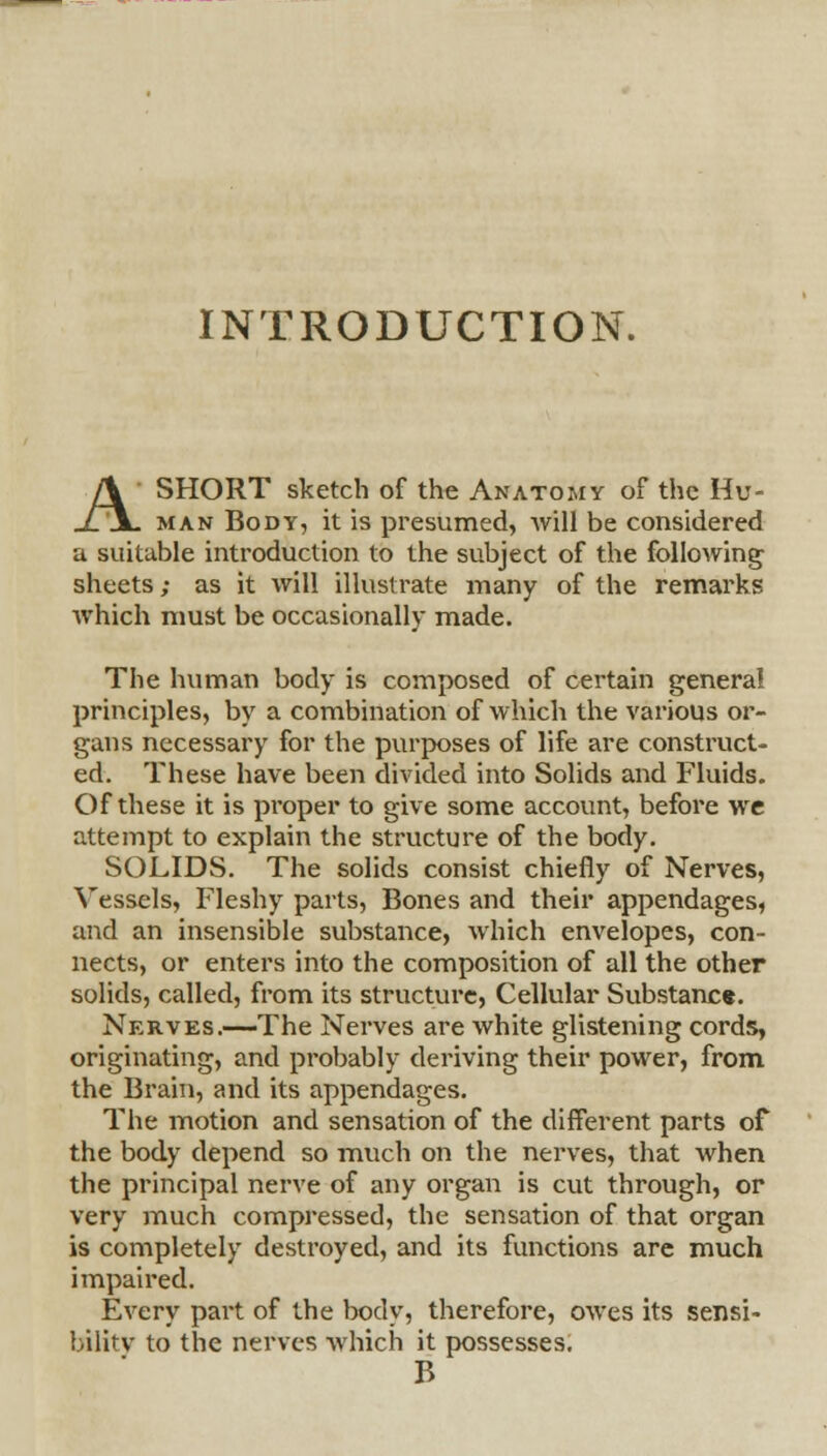 INTRODUCTION. A SHORT sketch of the Anatomy of the Hu- man Body, it is presumed, will be considered a suitable introduction to the subject of the following sheets; as it will illustrate many of the remarks which must be occasionally made. The human body is composed of certain general principles, by a combination of which the various or- gans necessary for the purposes of life are construct- ed. These have been divided into Solids and Fluids. Of these it is proper to give some account, before we attempt to explain the structure of the body. SOLIDS. The solids consist chiefly of Nerves, Vessels, Fleshy parts, Bones and their appendages, and an insensible substance, which envelopes, con- nects, or enters into the composition of all the other solids, called, from its structure, Cellular Substanc*. Nerves.—The Nerves are white glistening cords, originating, and probably deriving their power, from the Brain, and its appendages. The motion and sensation of the different parts of the body depend so much on the nerves, that when the principal nerve of any organ is cut through, or very much compressed, the sensation of that organ is completely destroyed, and its functions are much impaired. Every pail of the body, therefore, owes its sensi- bilitv to the nerves which it possesses. B