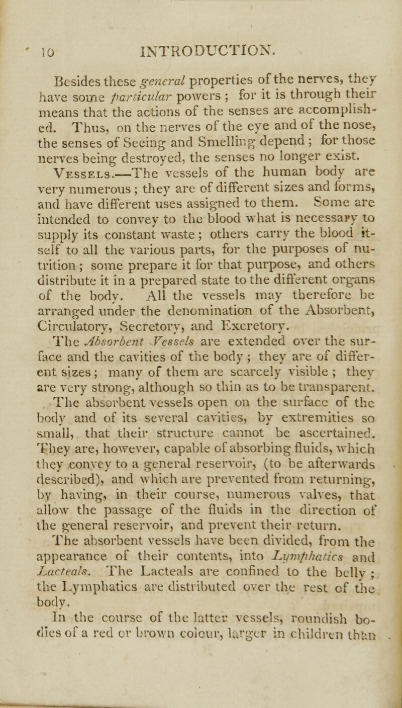 Besides these general properties of the nerves, they have some particular powers ; for it is through their means that the actions of the senses are accomplish- ed. Thus, on the nerves of the eye and of the nose, the senses of Seeing and Smelling depend ; for those nerves being destroyed, the senses no longer exist. Vessels.—The vessels of the human body are very numerous ; they are of different sizes and forms, and have different uses assigned to them. Some are intended to convey to the blood what is necessary to supply its constant waste ; others carry the blood it- self to all the various parts, for the purposes of nu- trition ; some prepare it for that purpose, and others distribute it in a prepared state to the different organs of the body. All the vessels may therefore be arranged under the denomination of the Absorbent, Circulatory, Secretory, and Excretory. The Absorbent Vessels are extended over the sur- face and the cavities of the body ; they are of differ- ent sizes ; many of them are scarcely visible ; they are very strong, although so thin as to be transparent. The absorbent vessels open on the surface of the body and of its several cavities, by extremities so small, that their structure cannot be ascertained. They are, however, capable of absorbing fluids, which t.hey convey to a general reservoir, (to be afterwards described), and which are prevented from returning, by having, in their course, numerous valves, that allow the passage of the fluids in the direction of the general reservoir, and prevent their return. The absorbent vessels have been divided, from the appearance of their contents, into Lymphatics and J.artcals. The Lacteals are confined to the bellv ; the Lymphatics are distributed over the rest of the body. In the course of the latter vessels, roundish bo- dies of a red or brown colour, larger in children than