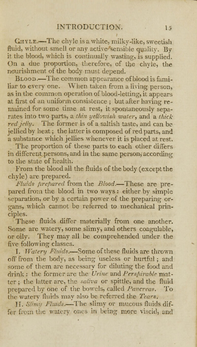 Chyle.—The chyle is a white, milky-like, sweetish fluid, without smell or any active-sensible quality. By it the blood, which is continually wasting, is supplied. On a due proportion, therefore, of the chyle, the nourishment of the body must depend. Blood.—The common appearance of blood is fami- liar to every one. When taken from a living person, as in the common operation of blood-letting, it appears at first of an uniform consistence ; but after having re- mained for some time at rest, it spontaneously sepa- rates into two parts, a thin yellowish water, and a thick red jelly. The former is of a saltish taste, and can be jellied by heat; the latter is composed of red parts, and a substance which jellies whenever it is placed at rest. The proportion of these parts to each other differs in different persons, and in the same person, according to the state of health. From the blood all the fluids of the body (except the chyle) are prepared. Fluids prepared from the Blood.—These are pre- pared from the blood in two ways : either by simple separation, or by a certain power of the preparing or- gans, which cannot be referred to mechanical prin- ciples. These fluids differ materially from one another. Some are watery, some slimy, and others coagulable, or oily. They may all be comprehended under the five following classes. I. Watery Fluids.—Some of these fluids are thrown off from the body, as being useless or hurtful; and some of them arc necessary for diluting the food and drink : the former are the Urine and Perspirable mat- ter ; the latter are, the saliva or spittle, and the fluid prepared by one of the bowels, called Pancreas. To the watery fluids may also be referred the Tears. II. Slimy Fluids.—The slimy or mucous fluids dif- fer from the watery ones in being more viscid, and