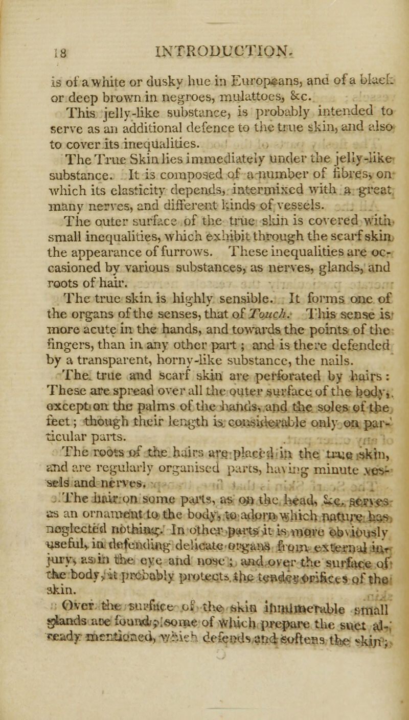 is of a white or dusky hue in Europeans, and of a black or deep brown in negroes, mulattoes, &c. This jelly-like substance, is probably intended to serve as an additional defence to the true skin, and also to cover its inequalities. The True Skin lies immediately under the jelly-like substance. It is composed of anumber of fibres, on which its elasticity depends, intermixed with a great many nerves, and different kinds of vessels. The outer surface of the true skin is covered with small inequalities, which exhibit through the scarf skin the appearance of furrows. These inequalities are oc- casioned by various substances, as nerves, glands, and roots of hah\ The true skin is highly sensible. It forms one of the organs of the senses, that of Touch. This sense is' more acute in the hands, and towards the points of the fingers, than in, any other part ; and is there defended by a transparent, horny-like substance, the nails. The. true and scarf skin are perforated by hairs: These are spread overall the outer surface of the body,. except on the palms of the hands, and the soles of the feet; though their length is considerable only on par- ticular parts. The roots of the hairs are placed in the true skin, said are regularly organised pares, having minute .ves- sels and nerves. The hair on some parts, as on the head, 'Uc. se- as an ornament to the body, to adorn which nature neglected nothing. In other parts it is more obviously useful, in defending delicate organs from external h> jury, as in the eye and nose ; and over the surface of the bodivh prcbably protect* the tendcsoriRcts of the skin. Over the surface pjj the hkin innumerable small glands aoe fouwi/^fiorne of which prepare the suet al- ready mer,tk>ned, which defends and softens the *kin ;