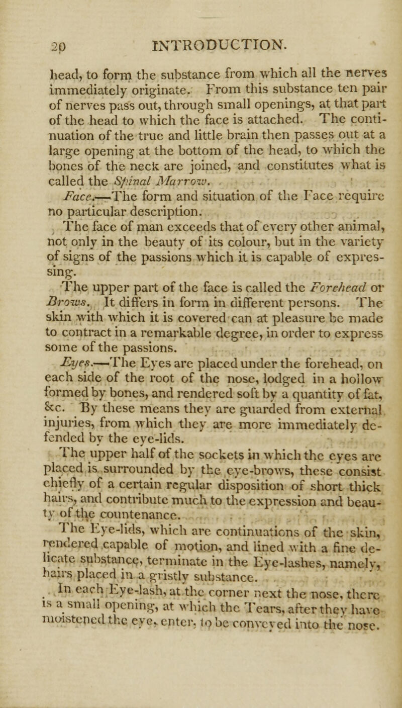 head, to form the substance from which all the nerves immediately originate. From this substance ten pair of nerves pass out, through small openings, at that part of the head to which the face is attached. The conti- nuation of the true and little brain then passes out at a large opening at the bottom of the head, to which the bones of the neck are joined, and constitutes what is called the Sf'.inal Marrow. Face.—-The form and situation of the Face require no particular description. The face of man exceeds that of every other animal, not only in the beauty of its colour, but in the variety of signs of the passions which it is capable of expres- sing. The upper part of the face is called the Forehead or Brows. It differs in form in different persons. The skin with which it is covered can at pleasure be made to contract in a remarkable degree, in order to express some of the passions. Fyes.~The Eyes are placed under the forehead, on each side of the root of the nose, lodged in a hollow formed by bones, and rendered soft by a quantity of fat, &c. By these means they are guarded from external injuries, from which they are more immediately de- fended by the eye-lids. The upper half of the sockets in which the eyes arc placed is surrounded by the eye-brows, these consist chiefly of a certain regular disposition of short thick hairs, and contribute much to the expression and beau- ty of the countenance. The Eye-lids, which are continuations of the skin, rendered capable of motion, and lined with a fine de- licate substance, terminate in the Eye-lashes, namelv, hairs placed m a gristly substance. In each Eye-lash, at the corner next the nose, there i- a small opening, at which the Tears, after thev have moistened the eye. enter, to be conveved into the nose.