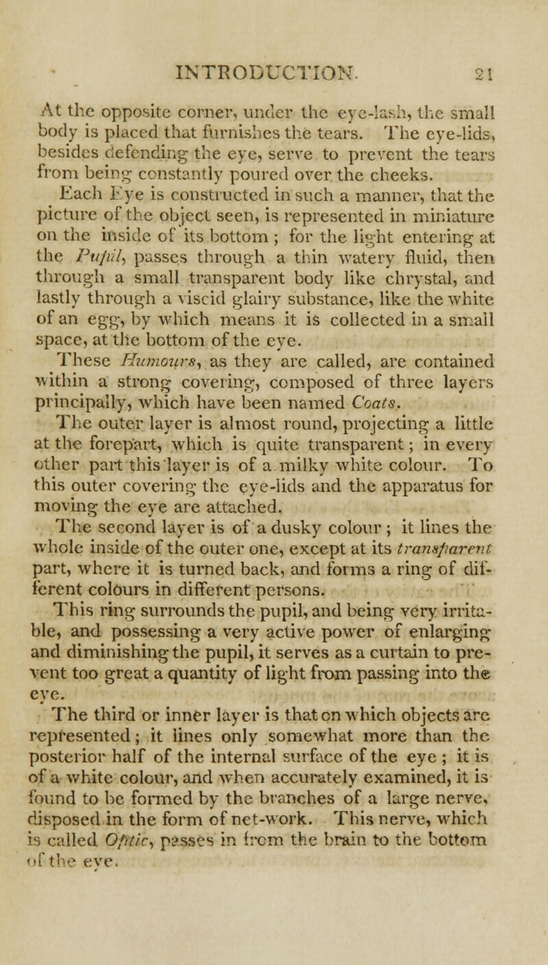 At the opposite corner, under the eye-lash, the small body is placed that furnishes the tears. The eye-lids, besides defending the eye, serve to prevent the tears from being constantly poured over the cheeks. Each bye is constructed in such a manner, that the picture of the object seen, is represented in miniature on the inside of its bottom ; for the light entering at the Pufiil, passes through a thin watery fluid, then through a small transparent body like chrystal, and lastly through a viscid glairy substance, like the white of an eg^ by which means it is collected in a small space, at the bottom of the eye. These Humours., as they are called, are contained within a strong covering, composed of three layers principally, which have been named Coats,. The outer layer is almost round, projecting a little at the forepart, which is quite transparent; in every other part this layer is of a milky white colour. To this outer covering the eye-lids and the apparatus for moving the eye are attached. The second layer is of a dusky colour ; it lines the whole inside of the outer one, except at its transparent part, where it is turned back, and forms a ring of dif- ferent colours in different persons. This ring surrounds the pupil, and being very irrita- ble, and possessing a very active power of enlarging and diminishing the pupil, it serves as a curtain to pre- vent too great a quantity of light from passing into the eye. The third or inner layer is that en which objects are represented; it lines only somewhat more than the posterior half of the internal surface of the eye ; it is of a white colour, and when accurately examined, it is found to be formed by the branches of a large nerve, disposed in the form of net-work. This nerve, which b called Optic, passes in from the brain to the bottom of the eve.