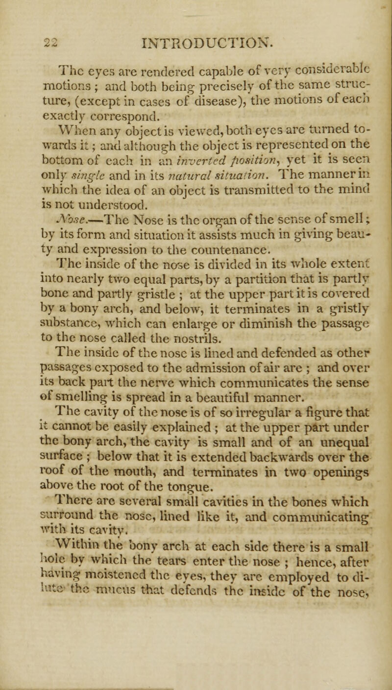 The eyes are rendered capable of very considerable motions ; and both being precisely of the same struc- ture, (except in cases of disease), the motions of each exactly correspond. When any object is viewed, both eyes are turned to- wards it; and although the object is represented on the bottom of each in an in-jerted fiosition, yet it is seen only single and in its natural situation. The manner in which the idea of an object is transmitted to the mind is not understood. Abse.—The Nose is the organ of the sense of smell; by its form and situation it assists much in giving beau- ty and expression to the countenance. The inside of the nose is divided in its whole extent into nearly two equal parts, by a partition that is partly bone and partly gristle ; at the upper part it is covered by a bony arch, and below, it terminates in a gristly substance, which can enlarge or diminish the passage to the ncse called the nostrils. The inside of the nose is lined and defended as other passages exposed to the admission of air are ; and over its back part the nerve which communicates the sense of smelling is spread in a beautiful manner. The cavity of the nose is of so irregular a figure that it cannot be easily explained ; at the upper part under the bony arch, the cavity is small and of an unequal surface ; below that it is extended backwards over the roof of the mouth, and terminates in two openings above the root of the tongue. There are several small cavities in the bones which surround the nose, lined like it, and communicating with its cavitv. Within the bony arch at each side there is a small hole, by which the tears enter the nose ; hence, after having moistened the eyes, they are employed to di- lute the mucus that defends the inside of the nose.