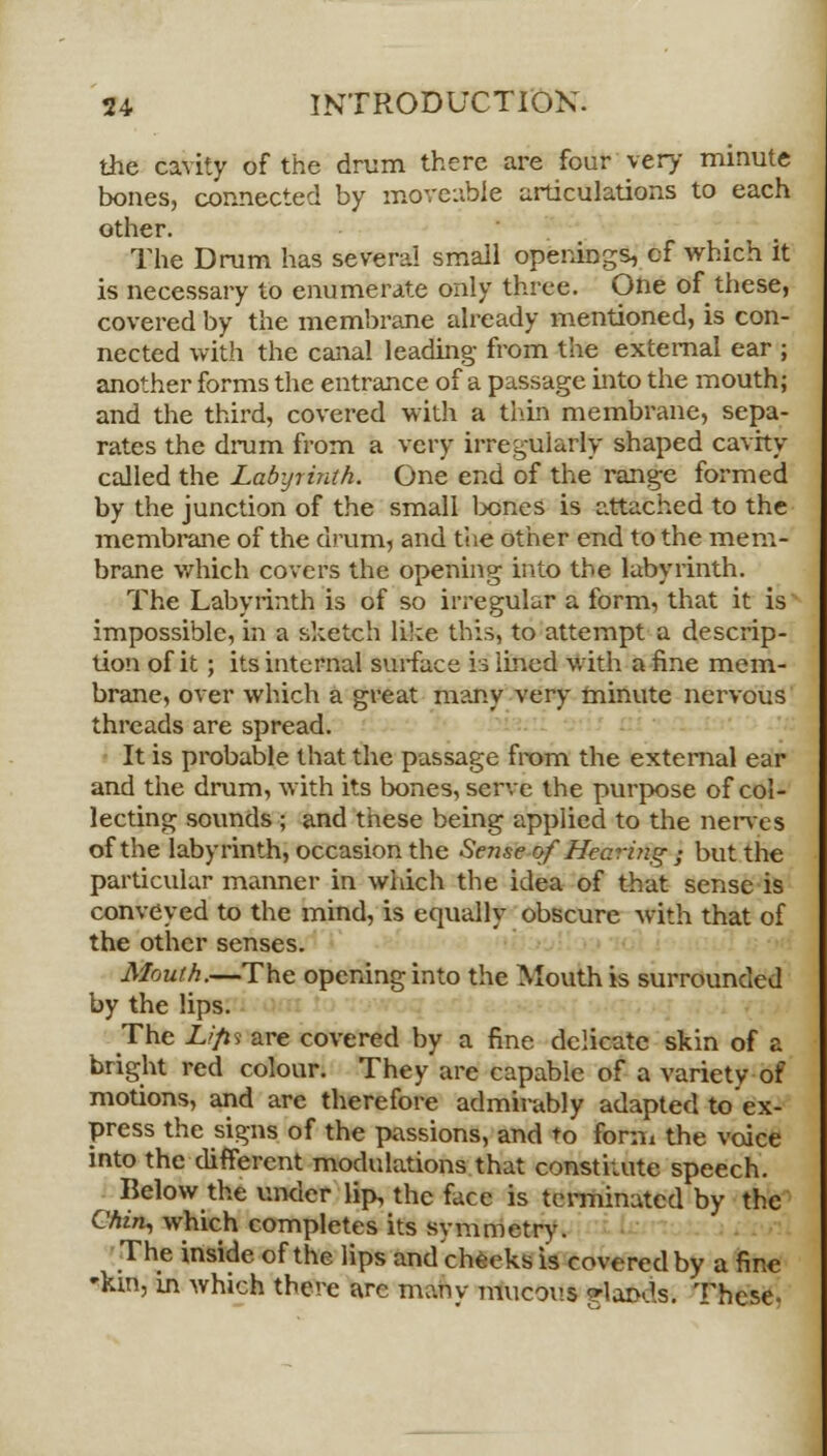 the cavity of the drum there are four'very minute bones, connected by moveable articulations to each other. The Drum has several small openings, cf which it is necessary to enumerate only three. One of these, covered by the membrane already mentioned, is con- nected with the canal leading from the external ear ; another forms the entrance of a passage into the mouth; and the third, covered with a thin membrane, sepa- rates the drum from a very irregularly shaped cavity called the Labyrinth. One end of the range formed by the junction of the small bones is attached to the membrane of the drum, and the other end to the mem- brane which covers the opening into the labyrinth. The Labyrinth is of so irregular a form, that it is impossible, in a sketch like this, to attempt a descrip- tion of it; its internal surface is lined with a fine mem- brane, over which a great many very minute nervous threads are spread. It is probable that the passage from the external ear and the drum, with its bones, serve the purpose of col- lecting sounds ; and these being applied to the nerves of the labyrinth, occasion the Sense of Hearing ; but the particular manner in which the idea of that sense is conveyed to the mind, is equally obscure with that of the other senses. Mouth.—The opening into the Mouth is surrounded by the lips. The Lifii are covered by a fine delicate skin of a bright red colour. They are capable of a variety of motions, and are therefore admirably adapted to ex- press the signs of the passions, and to form the voice into the different modulations that constitute speech. Below the under lip, the face is terminated by the Chin, which completes its symmetry. The inside of the lips and cheeks is covered by a fine 'kin, in which there arc many mucous gflafcds. These.