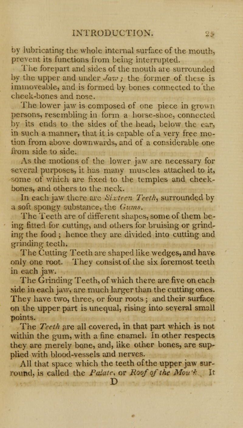 by lubricating the whole internal surfa.cc of the mouth, prevent its functions from being interrupted. The forepart and sides of the mouth aie surrounded by the upper and under Jam; the former of these is immoveable, and is formed by bones connected to'the cheek-bones and nose. The lower jaw is composed of one piece in grow n persons, resembling- in form a horse-shoe, connected by its ends to the sides of the head, below the ear, in such a manner, that it is capable of a very free mo- tion from above downwards, and of a considerable one from side to side. As the motions of the lower jaw are necessary for several purposes, it has many muscles attached to it, some of which are fixed to the temples and cheek- bones, and others to the neck. In each jaw there are Sixteen Teeth, surrounded by a soft spongy substance, the Gums. The Teeth are of different shapes, some of them be- ing fitted for cutting, and others for bruising or grind- ing the food ; hence they are divided into cutting and grinding teeth. The Cutting Teeth are shaped like wedges, and have only one root. They consist of the six foremost teeth in each jaw. The Grinding Teeth, of which there are five on each side in each jaw, are much larger than the cutting ones. They have two, three, or four roots ; and their surface on the upper part is unequal, rising into several small points. The Teeth are all covered, in that part which is not within the gum, with a fine enamel. In other respects they are merely bone, and, like other bones, are sup- plied with blood-vessels and nerves. All that space which the teeth of the upper jaw sur- round, is called the Folate, or Roof of the Mov'h It D