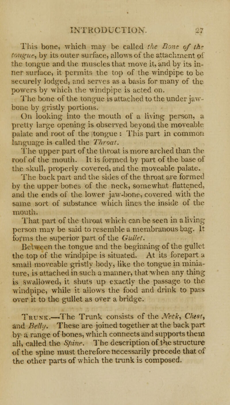 This bone, which may be called the Bone of th° tongue, by its outer surface, allows of the attachment oi the tongue and the muscles that move it, and by its in- ner surface, it permits the top of the windpipe to be- securely lodged, and serves as a basis for many of the powers by which the windpipe is acted on. The bone of the tongue is attached to the under jaw- bone by gristly portions. On looking into the mouth of a living person, a pretty large opening is observed beyond the moveable palate and root of the tongue : This part in common language is called the Throat. The upper part of the throat is more arched than the roof of the mouth. It is formed by part of the base of the skull, properly covered, and the moveable palate. The back part and the sides of the throat are formed by the upper bones of the neck, somewhat flattened, and the ends of the lower jaw-bone, covered with the same sort of substance which lines the inside of the mouth. That part of the throat which can be seen in a living- person may be said to resemble a membranous bag. It forms the superior part of the Gullet. Between the tongue and the beginning of the gullet the top of the windpipe is situated. At its forepart a small moveable gristly body, like the tongue in minia- ture, is attached in such a manner, that when any thing is swallowed, it shuts up exactly the passage to the windpipe, while it allows the food and drink to pass over it to the gullet as over a bridge. Trunk.—The Trunk consists of the .Yeck; C/ust, and Belli/. These are joined together at the back part by a range of bones, which connects and supports them all, called the Sfnne. The description of the structure of the spine must therefore necessarily precede that of the other parts of which the trunk is composed.