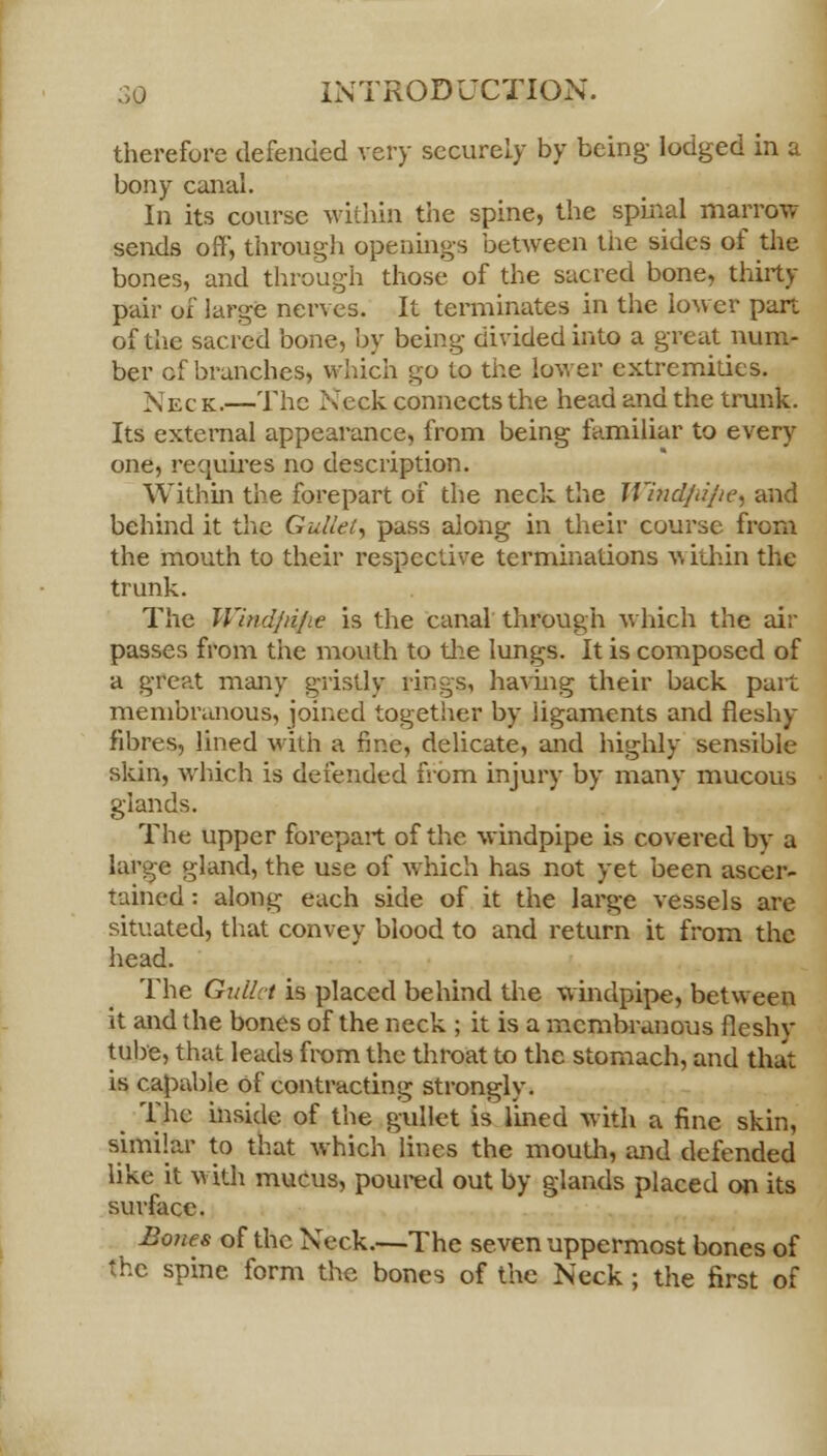 therefore defended very securely by being- lodged in a bony canal. In its course within the spine, the spinal marrow sends off*, through openings between tiie sides of the bones, and through those of the sacred bone, thirty pair of large nerves. It terminates in the lower part of the sacred bone, by being divided into a great num- ber cf branches, which go to the lower extremities. Nec k.—The Neck connects the head and the trunk. Its external appearance, from being familiar to every one, requires no description. Within the forepart of the neck the Windjajie, and behind it the Gullet, pass along in their course from the mouth to their respective terminations v, ithin the trunk. The Windjiijie is the canal through which the air passes from the mouth to the lungs. It is composed of a great many gristly rings, having their back part membranous, joined together by ligaments and fleshy fibres, lined with a fine, delicate, and highly sensible skin, which is defended from injury by many mucous glands. The upper forepart of the windpipe is covered by a large gland, the use of which has not yet been ascer- tained : along each side of it the large vessels are situated, that convey blood to and return it from the head. The Gullet is placed behind the windpipe, between it and the bones of the neck ; it is a membranous fleshy tube, that leads from the throat to the stomach, and that is capable of contracting strongly. The inside of the gullet is lined with a fine skin, similar to that which lines the mouth, and defended like it with mucus, poured out by glands placed on its surface. Bones of the Neck.—The seven uppermost bones of the spine form the bones of the Neck; the first of