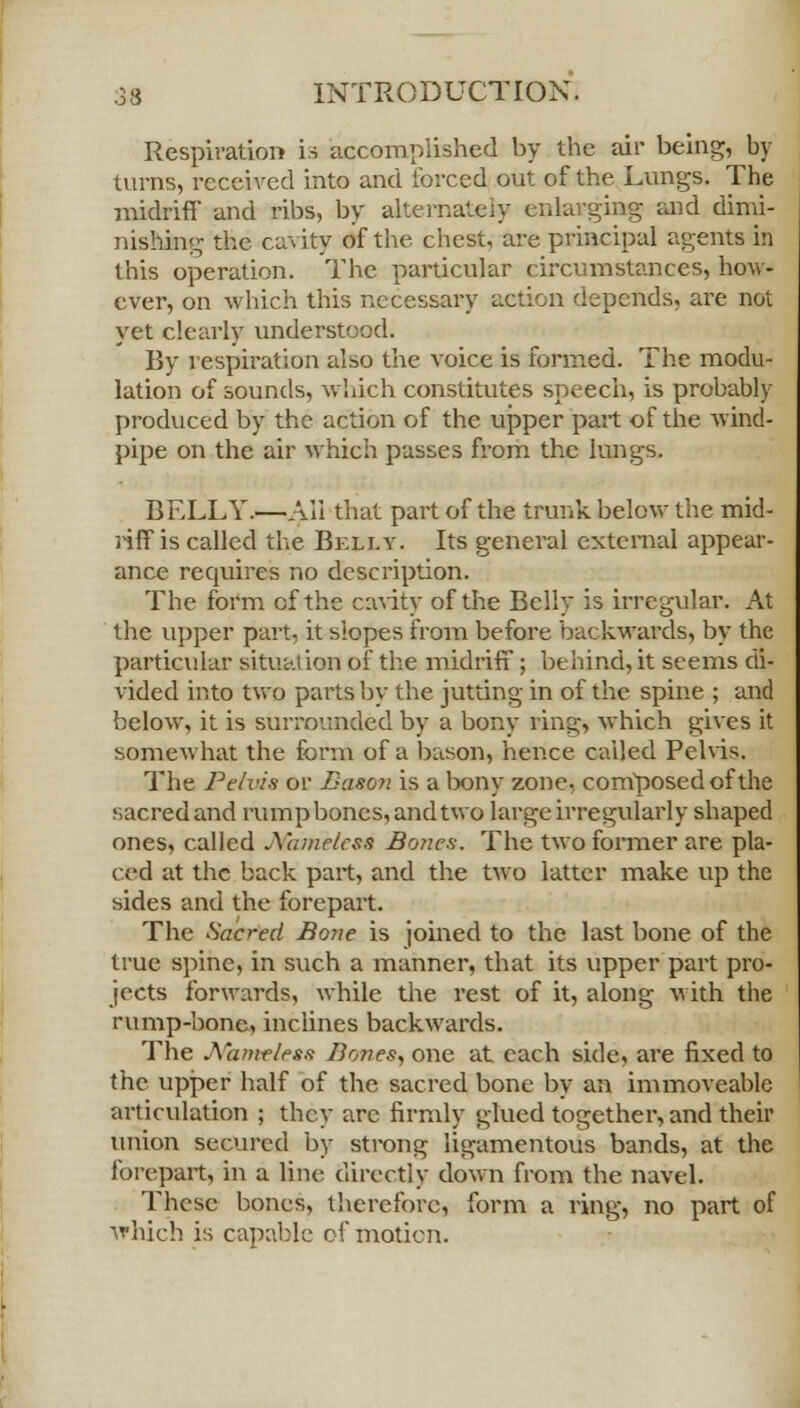 Respiration is accomplished by the air being, by turns, received into and forced out of the Lungs. The midriff and ribs, by alternately enlarging and dimi- nishing the ca%ity of the chest, are principal agents in this operation. The particular circumstances, how- ever, on which this necessary action depends, are not yet clearly understood. By respiration also the voice is formed. The modu- lation of sounds, which constitutes speech, is probably produced by the action of the upper part of the wind- pipe on the air which passes from the lungs. BELLY.—AH that part of the trunk below the mid- riff is called the Belly. Its general external appear- ance requires no description. The form of the cavity of the Belly is irregular. At the upper part, it slopes from before backwards, by the particular situation of the midriff; behind, it seems di- vided into two parts by the jutting in of the spine ; and below, it is surrounded by a bony ring,', which gives it somewhat the form of a bason, hence called Pelvis. The Pelvis or Bason is a bony zone, composed of the sacred and rump bones, and two large irregularly shaped ones, called J\hwelcss Bones. The two former are pla- ced at the back part, and the two latter make up the sides and the forepart. The Sacred Bone is joined to the last bone of the true spine, in such a manner, that its upper part pro- jects forwards, while the rest of it, along with the rump-bone, inclines backwards. The JS/amrlesa Bones, one at each side, are fixed to the upper half of the sacred bone by an immoveable articulation ; they arc firmly glued together, and their union secured by strong ligamentous bands, at the forepart, in a line directly down from the navel. These bones, therefore, form a ring, no part of which is capable of motion.