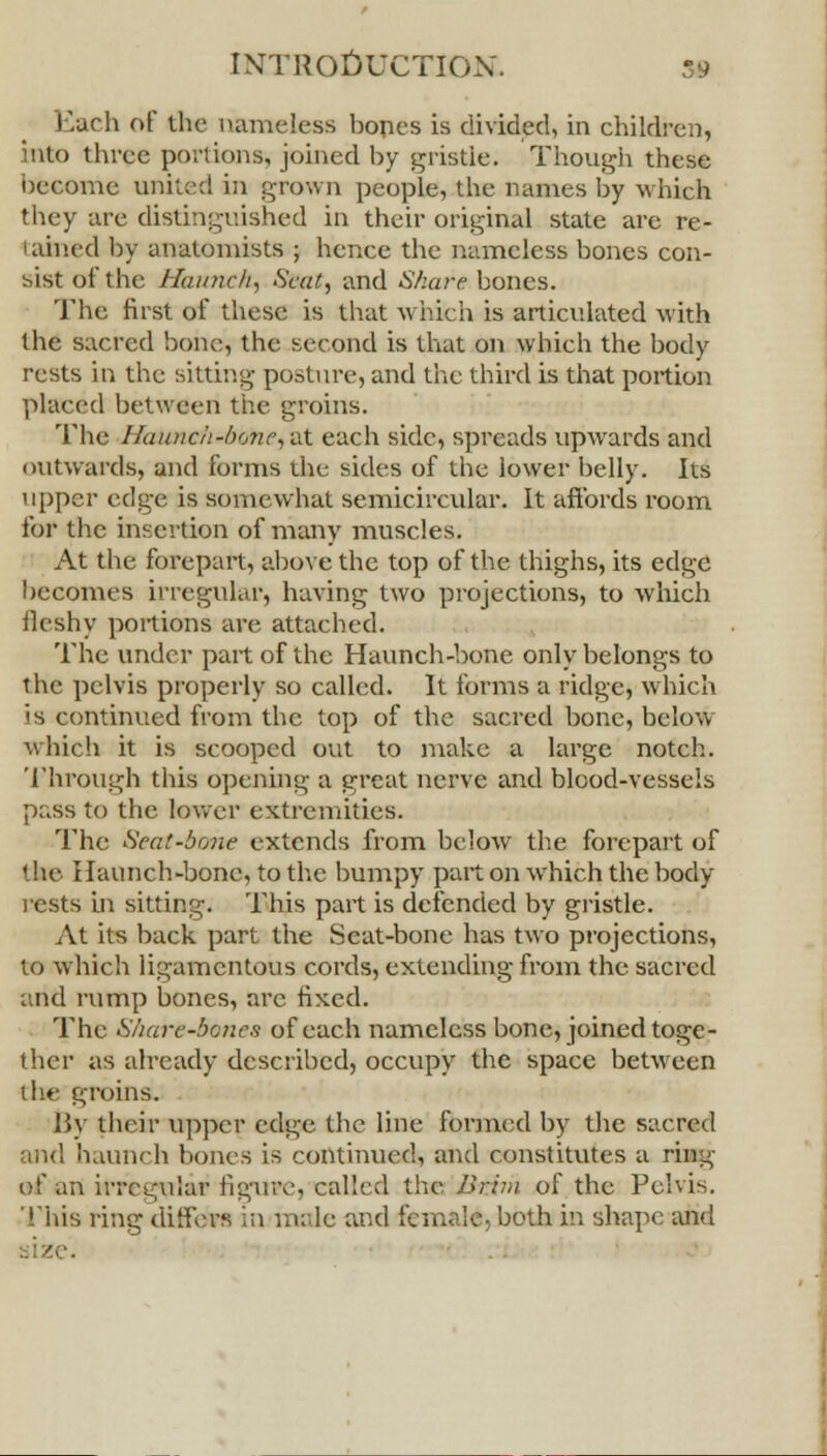 Each of the nameless bones is divided, in children, into three portions, joined by gristle. Though these become united in grown people, the names by which they are distinguished in their original state are re- tained by anatomists ; hence the nameless bones con- sist of the Haunch, Scut, and Share bones. The first of these is that which is articulated with the sacred bone;, the second is that on which the body rests in the sitting posture, and the third is that portion placed between the groins. The Haunch'bone, at each side, spreads upwards and outwards, and forms the sides of the lower belly. Its upper v.d'ffy, is somewhat semicircular. It affords room for the insertion of many muscles. At the forepart, above the top of the thighs, its edge becomes irregular, having two projections, to which fleshy portions are attached. The under part of the Haunch-bone only belongs to the pelvis properly so called. It forms a ridge, which is continued from the top of the sacred bone, below which it is scooped out to make a large notch. Through this opening a great nerve and blood-vessels pass to the lower extremities. The Seat-bone extends from below the forepart of • lie I launch-bone, to the bumpy part on which the body- rests in sitting. This part is defended by gristle. At its back part the Seat-bone has two projections, to which ligamentous cords, extending from the sacred and rump bones, are fixed. The Share-bcnes of each nameless bone, joined toge- ther as already described, occupy the space between ihe groins. By their upper edge the line formed by the sacred and haunch bones is continued, and constitutes a ring of an irregular figure, called the I>rim of the Pelvis. This ring differs in male and female, both in shape and size.