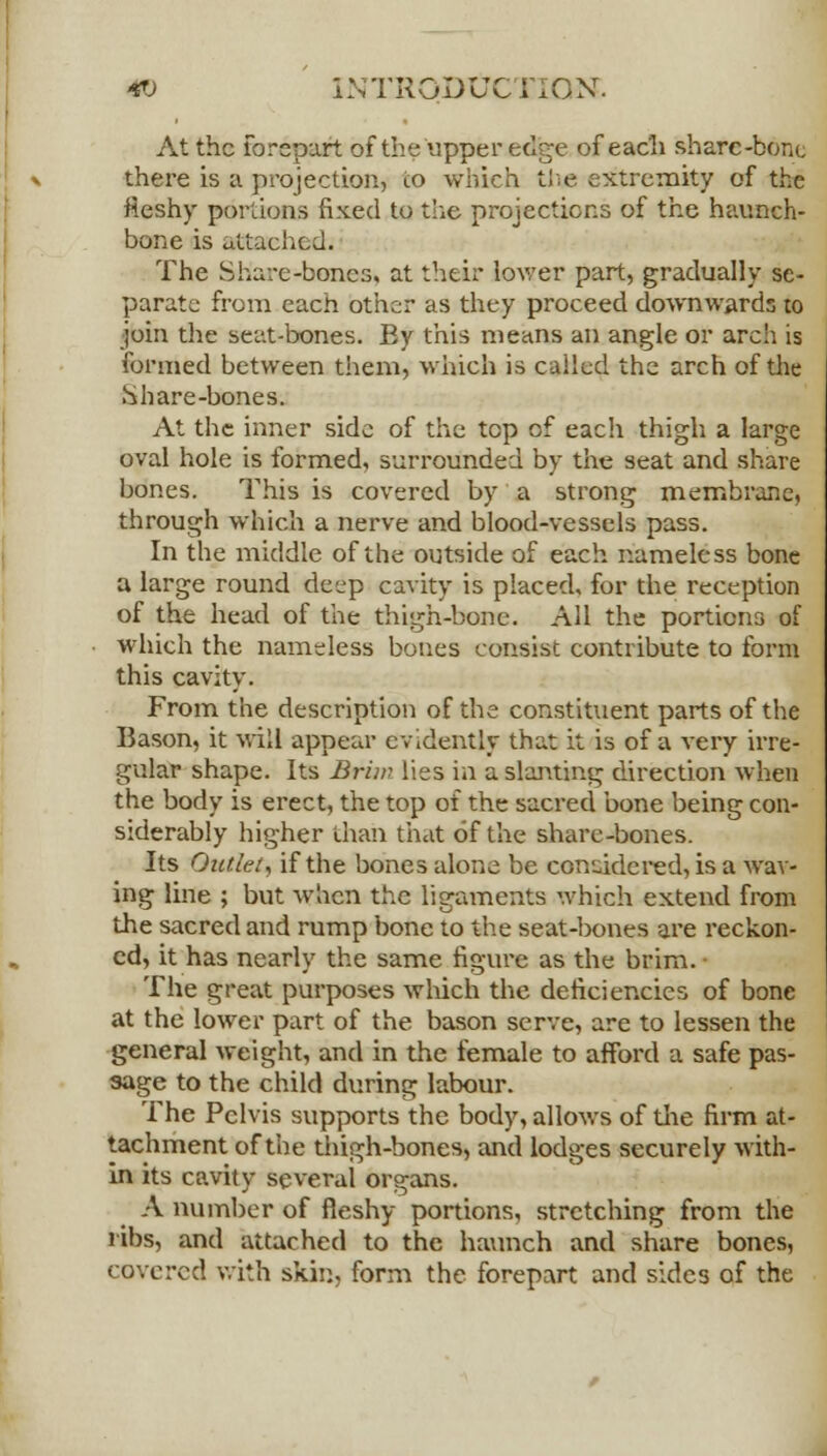 At the forepart of the upper edge of each share-bone there is a projection, to which the extremity of the Meshy portions fixed to the projections of the haunch- bone is attached. The Share-bones, at their lower part, gradually se- parate from each other as they proceed downwards to join the seat-bones. By this means an angle or arch is formed between them, which is called the arch of the Share-bones. At the inner side of the top of each thigh a large oval hole is formed, surrounded by the seat and share bones. This is covered by a strong membrane, through which a nerve and blood-vessels pass. In the middle of the outside of each nameless bone a large round deep cavity is placed, for the reception of the head of the thigh-bone. All the portions of which the nameless bones consist contribute to form this cavity. From the description of the constituent parts of the Bason, it will appear evidently that it is of a very irre- gular shape. Its Brim lies in a slanting direction when the body is erect, the top of the sacred bone being con- siderably higher than that of the share-bones. Its Outlet, if the bones alone be considered, is a wav- ing line ; but when the ligaments which extend from the sacred and rump bone to the seat-bones are reckon- ed, it has nearly the same figure as the brim. • The great purposes which the deficiencies of bone at the lower part of the bason serve, are to lessen the general weight, and in the female to afford a safe pas- sage to the child during labour. The Pelvis supports the body, allows of the firm at- tachment of the thigh-bones, and lodges securely with- in its cavity several organs. A number of fleshy portions, stretching from the ribs, and attached to the haunch and share bones, covered with skin, form the forepart and sides of the