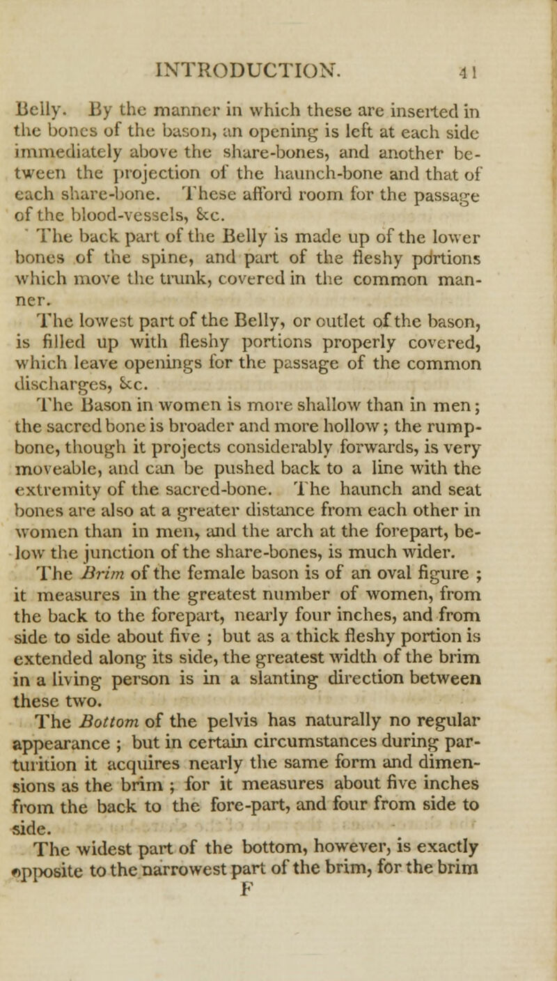 Belly. By the manner in which these are inserted in the bones of the bason, an opening is left at each side immediately above the share-bones, and another be- tween the projection of the haunch-bone and that of each share-bone. These afford room for the passage of the blood-vessels, 8cc.  The back part of the Belly is made up of the lower bones of the spine, and part of the fleshy portions which move the trunk, covered in the common man- ner. The lowest part of the Belly, or outlet of the bason, is filled up with fleshy portions properly covered, which leave openings for the passage of the common discharges, Sec. The Bason in women is more shallow than in men; the sacred bone is broader and more hollow; the rump- bone, though it projects considerably forwards, is very moveable, and can be pushed back to a line with the extremity of the sacred-bone. The haunch and seat bones are also at a greater distance from each other in women than in men, and the arch at the forepart, be- low the junction of the share-bones, is much wider. The Brim of the female bason is of an oval figure ; it measures in the greatest number of women, from the back to the forepart, nearly four inches, and from side to side about five ; but as a thick fleshy portion is extended along its side, the greatest width of the brim in a living person is in a slanting direction between these two. The Bottom of the pelvis has naturally no regular appearance ; but in certain circumstances during par- turition it acquires nearly the same form and dimen- sions as the brim ; for it measures about five inches from the back to the fore-part, and four from side to side. The widest part of the bottom, however, is exactly opposite to the narrowest part of the brim, for the brim F