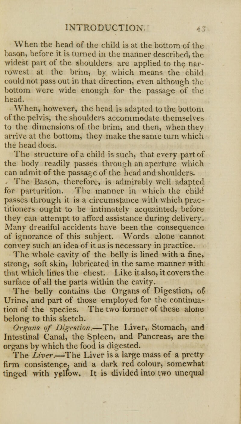 When the head of the child is at the bottom of the bason, before it is turned in the manner described, the widest part of the shoulders are applied to th^ nar- rowest at the brim, by which means the child could not pass out in that direction, even although the bottom were wide enough for the passage of the head. When, however, the head is adapted to the bottom of the pelvis, the shoulders accommodate themselves to the dimensions of the brim, and then, when they arrive at the bottom, they make the same turn which the head docs. The structure of a child is such, that every part of the body readily passes through an aperture which can admit of the passage of the head and shoulders. - The Bason, therefore, is admirably well adapted for parturition. The manner in which the child passes through it is a circumstance with which prac- titioners ought to be intimately acquainted, before they can attempt to afford assistance during delivery. Many dreadful accidents have been the consequence of ignorance of this subject. Words alone cannot convey such an idea of it as is necessary in practice. The whole cavity of the belly is lined with a fine, strong, soft skin, lubricated in the same manner with, that which lines the chest. Like it also, it covers the surface of all the parts within the cavity. The belly contains the Organs of Digestion, of Urine, and part of those employed for the continua- tion of the species. The two former of these alone belong to this sketch. Organs of Digestion.—The Liver, Stomach, and Intestinal Canal, the Spleen, and Pancreas, are the organs by which the food is digested. The Liver.—-The Liver is a large mass of a pretty firm consistence, and a dark red colour, somewhat tinged with yellow. It is divided into two unequal