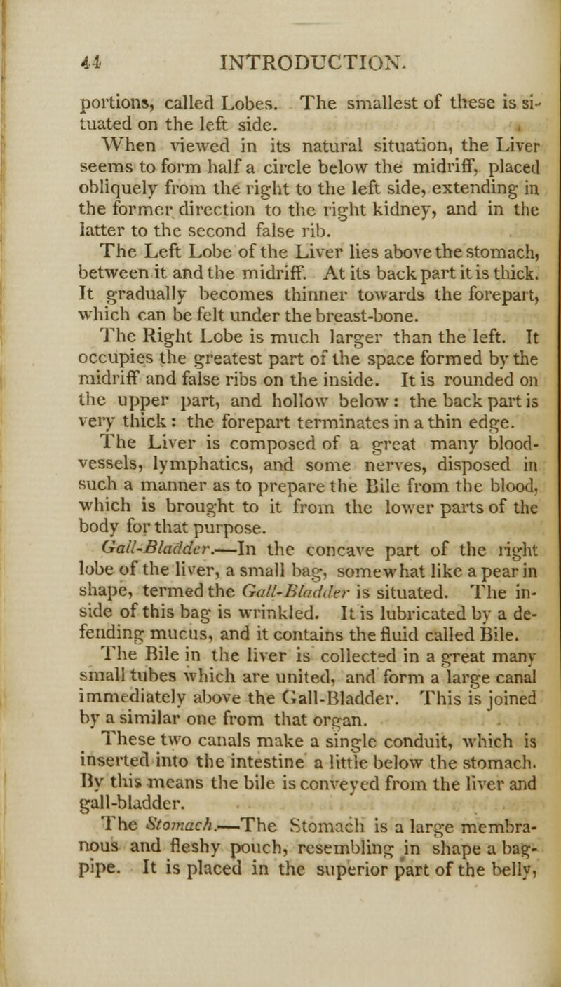 portions, called Lobes. The smallest of these is si- tuated on the left side. When viewed in its natural situation, the Liver seems to form half a circle below the midriff, placed obliquely from the right to the left side, extending in the former direction to the right kidney, and in the latter to the second false rib. The Left Lobe of the Liver lies above the stomach, between it and the midriff. At its back part it is thick. It gradually becomes thinner towards the forepart, which can be felt under the breast-bone. The Right Lobe is much larger than the left. It occupies the greatest part of the space formed by the midriff and false ribs on the inside. It is rounded on the upper part, and hollow below: the back part is very thick : the forepart terminates in a thin edge. The Liver is composed of a great many blood- vessels, lymphatics, and some nerves, disposed in such a manner as to prepare the Bile from the blood, which is brought to it from the lower parts of the body for that purpose. Gail-Bladder.-—In the concave part of the right lobe of the liver, a small bag, somewhat like a pear in shape, termed the Gall-Bladder is situated. The in- side of this bag is wrinkled. It is lubricated by a de- fending mucus, and it contains the fluid called Bile. The Bile in the liver is collected in a great many small tubes which are united, and form a large canal immediately above the Gall-Bladder. This is joined by a similar one from that organ. These two canals make a single conduit, which is inserted into the intestine a little below the stomach. By this means the bile is conveyed from the liver and gall-bladder. The Stomach.—The Stomach is a large membra- nous and fleshy pouch, resembling in shape a bag- pipe. It is placed in the superior part of the belly,