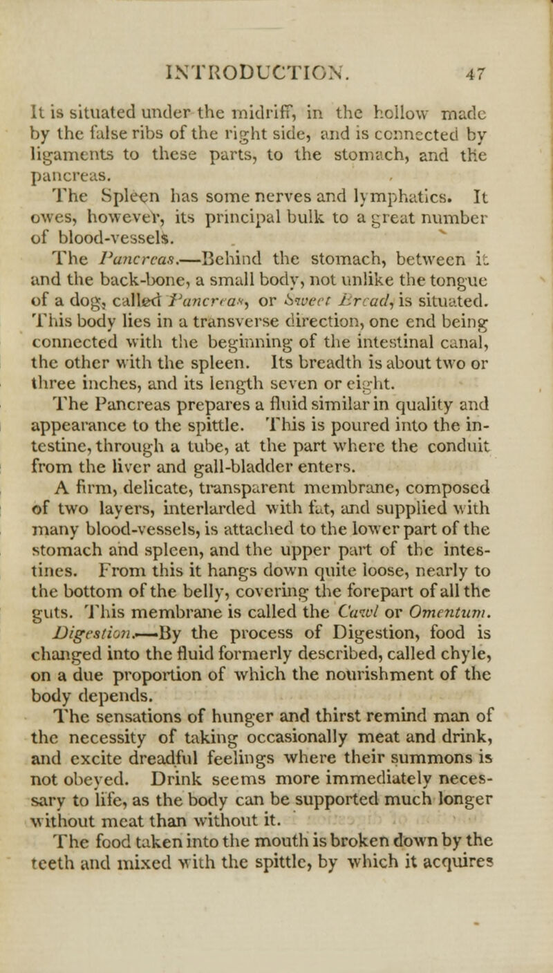 It is situated under the midriff, in the hollow made by the false ribs of the right side, and is connected by ligaments to these parts, to the stomach, and the pancreas. The Spleen has some nerves and lymphatics. It owes, however, its principal bulk to a great number of blood-vessels. The Pancreas.—Behind the stomach, between it and the back-bone, a small body, not unlike the tongue of a dog, called Pancreas or 6wect l^rcacl, is situated. This body lies in a transverse direction, one end being connected with the beginning of the intestinal canal, the other with the spleen. Its breadth is about two or three inches, and its length seven or eight. The Pancreas prepares a fluid similar in quality and appearance to the spittle. This is poured into the in- testine, through a tube, at the part where the conduit from the liver and gall-bladder enters. A firm, delicate, transparent membrane, composed of two layers, interlarded with tut, and supplied with many blood-vessels, is attached to the lower part of the stomach and spleen, and the upper part of the intes- tines. From this it hangs down quite loose, nearly to the bottom of the belly, covering the forepart of all the guts. This membrane is called the Cutvl or Omentum. Digestion.—-By the process of Digestion, food is changed into the fluid formerly described, called chyle, on a due proportion of which the nourishment of the body depends. The sensations of hunger and thirst remind man of the necessity of taking occasionally meat and drink, and excite dreadful feelings where their summons is not obeyed. Drink seems more immediately neces- sary to life, as the body can be supported much longer without meat than without it. The food taken into the mouth is broken down by the teeth and mixed with the spittle, by which it acquire?