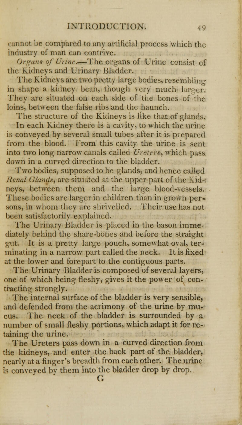 cannot be compared to any artificial process which the industry of man can contrive. Organs of Urine.—The organs of Urine consist of the Kidneys and Urinary Bladder. The Kidneys are two pretty large bodies, resembling in shape a kidney bean, though very much larger. They are situated on each side of tiie bones of the loins, between the false ribs and the haunch. The structure of the Kidneys is like that of glands. In each Kidney there is a cat ity, to which the urine is conveyed by several small tubes after it is prepared from the blood. From this cavity the urine is sent into two long narrow canals called Urcttrs, which pass down in a curved direction to the bladder. Two bodies, supposed to be glands, and hence called Renal Glands, are situated at the upper part of the Kid- neys, between them and the large blood-vessels. These bouiies are larger in children than in grown per- sons, in whom they are shrivelled. Their use has not been satisfactorily explained. The Urinary Bladder is placed in the bason imme- diately behind the share-bones and before the straight gut It is a pretty large pouch, somewhat oval, ter- minating in a narrow part called the neck. It is fixed at the lower and forepart to the contiguous parts. The Urinary Bladder is composed of several layers, one of which being fleshy, gives it the power of con- tracting strongly. The internal surface of the bladder is very sensible, and defended from the acrimony of the urine by mu- cus. The neck of the bladder is surrounded by a number of small fleshy portions, which adapt it for re- taining the urine. The Ureters pass down in a curved direction from the kidneys, and enter the back part of the bladder, nearly at a finger's breadth from each other. The urine is conveved bv them into the bladder drop by drop. G