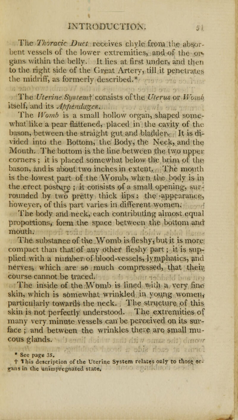 The Thoracic Duct receives chyle from the absor- bent vessels of the lower extremities, and of the or*- guns within the belly. It lies at first under, and then to the Bight side of the Creat Artery, till it penetrates the midriff, as formerly described.* The Uterine System^ consists of the Uterus or Womb itself, and its J/i/iendagef;. 'Idic Womb is a small hollow organ, shaped some- what like a pear flattened, placed in the cavity of the b '.son, between the straight gut and bladdeiv It is di- vided into the Bottom, the Body, the Neck, and the Mouth. The bottom is the line between the two upper corners ; it is placed somewhat below the brim of the bason, and is about two inches in extent. The mouth is the lowest part of the Womb, when the body is in the erect posture ; it consists of a small opening, sur- rounded by two pretty thick lips: the 'appearance, however, of this part varies in different women. The body and neck, each contributing almost equal proportions, form the space between the bottpm and mouth. The substance of the .Womb is fleshy, but it is more compact than that of any other1 fleshy part; it is sup- plied with a number of blood-vessels, lymphatics, and nerves, which are so much compressed, that their course cannot be traced. The inside of the Womb is lined with a very fine skin, which is somewhat wrinkled in young women, particularly towards the neck. , The structure of this skin is not perfectly understood. The extremities of many very minute vessels can be perceived on its sur- face ; and between the wrinkles there are small mu- cous glands. * See page 35. t 1 his description of the Uterine System relates only to those, or- gans in the unimpregnated state.