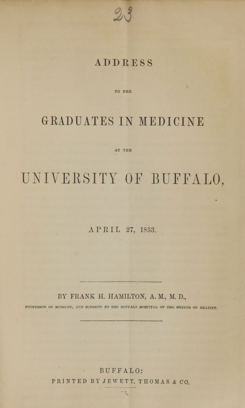 iv5 ADDRESS GRADUATES IN MEDICINE UNIVERSITY OF BUFFALO, APRIL 27, 1853. BY FRANK H. HAMILTON, A. M., M. D., PROFESSOR OK SUKOERY, AKO SUROKOX TO THE KVFVAhO HOSPITAL OF THE SISTERS OF CHARITY. BUFFALO: PRINTED BYJEWETT, THOMAS & CO.