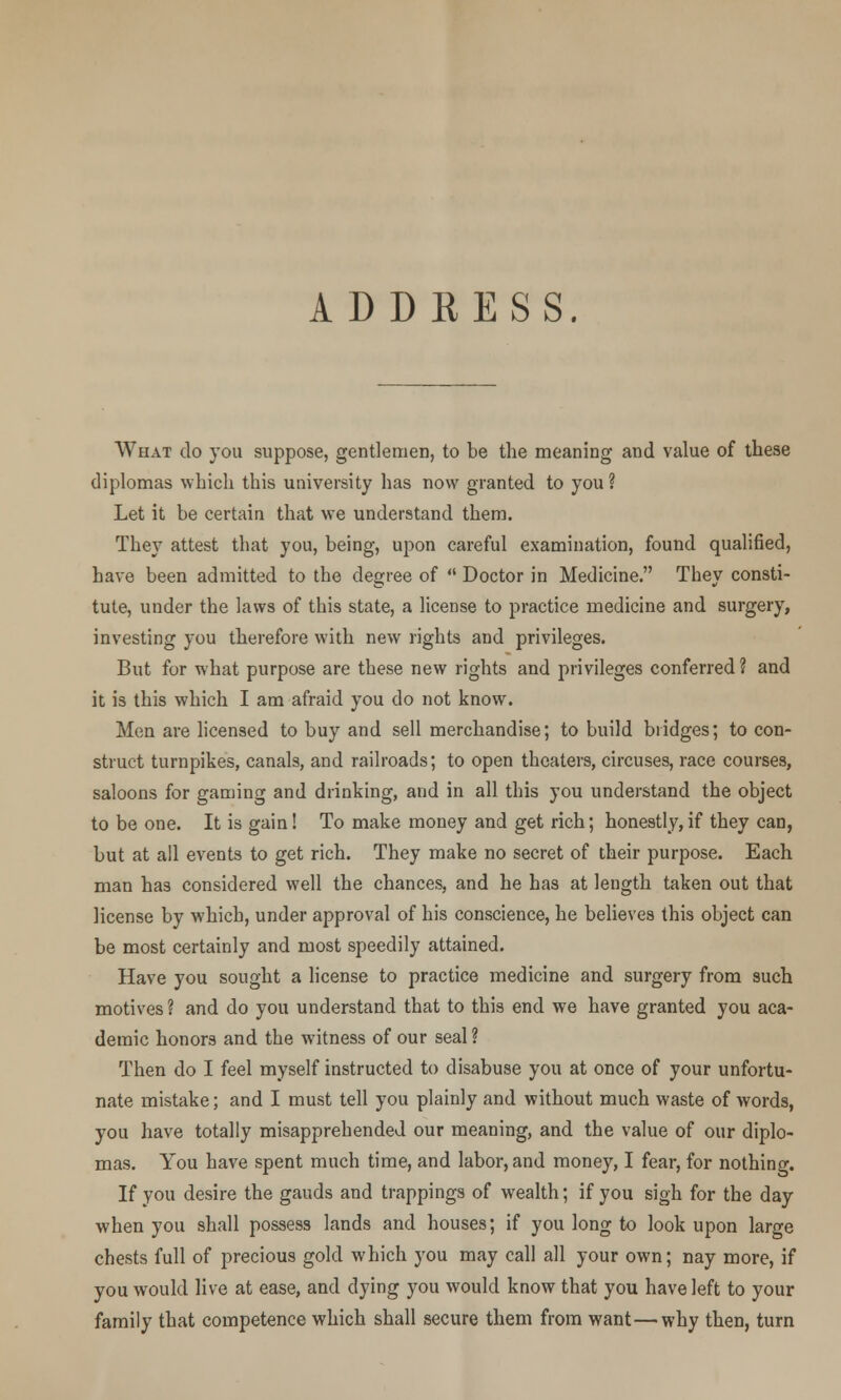ADDKESS. What do }Tou suppose, gentlemen, to be the meaning and value of these diplomas which this university has now granted to you ? Let it be certain that we understand them. They attest that you, being, upon careful examination, found qualified, have been admitted to the degree of  Doctor in Medicine. They consti- tute, under the laws of this state, a license to practice medicine and surgery, investing you therefore with new rights and privileges. But for what purpose are these new rights and privileges conferred? and it is this which I am afraid you do not know. Men are licensed to buy and sell merchandise; to build bridges; to con- struct turnpikes, canals, and railroads; to open theaters, circuses, race courses, saloons for gaming and drinking, and in all this you understand the object to be one. It is gain! To make money and get rich; honestly,if they can, but at all events to get rich. They make no secret of their purpose. Each man has considered well the chances, and he has at length taken out that license by which, under approval of his conscience, he believes this object can be most certainly and most speedily attained. Have you sought a license to practice medicine and surgery from such motives ? and do you understand that to this end we have granted you aca- demic honors and the witness of our seal ? Then do I feel myself instructed to disabuse you at once of your unfortu- nate mistake; and I must tell you plainly and without much waste of words, you have totally misapprehended our meaning, and the value of our diplo- mas. You have spent much time, and labor, and money, I fear, for nothing. If you desire the gauds and trappings of wealth; if you sigh for the day when you shall possess lands and houses; if you long to look upon large chests full of precious gold which you may call all your own; nay more, if you would live at ease, and dying you would know that you have left to your family that competence which shall secure them from want—why then, turn