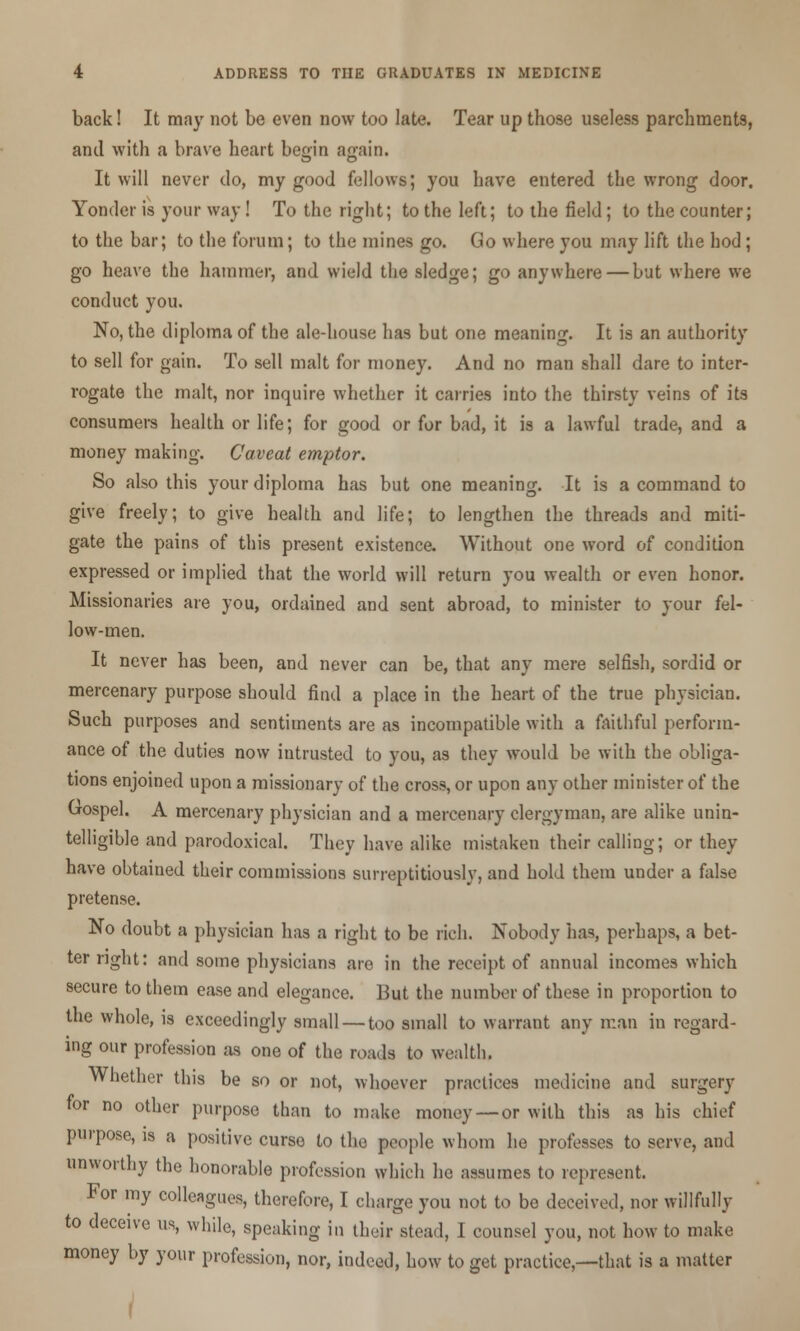 back! It may not be even now too late. Tear up those useless parchments, and with a brave heart beq;in ao-ain. It will never do, my good fellows; you have entered the wrong door. Yonder is your way! To the right; to the left; to the field; to the counter; to the bar; to the forum; to the mines go. Go where you may lift the hod; go heave the hammer, and wield the sledge; go anywhere—but where we conduct you. No, the diploma of the ale-house has but one meaning. It is an authority to sell for gain. To sell malt for money. And no man shall dare to inter- rogate the malt, nor inquire whether it carries into the thirsty veins of its consumers health or life; for good or for bad, it is a lawful trade, and a money making. Caveat emptor. So also this your diploma has but one meaning. It is a command to give freely; to give health and life; to lengthen the threads and miti- gate the pains of this present existence. Without one word of condition expressed or implied that the world will return you wealth or even honor. Missionaries are you, ordained and sent abroad, to minister to your fel- low-men. It never has been, and never can be, that any mere selfish, sordid or mercenary purpose should find a place in the heart of the true physician. Such purposes and sentiments are as incompatible with a faithful perform- ance of the duties now intrusted to you, as they would be with the obliga- tions enjoined upon a missionary of the cross, or upon any other minister of the Gospel. A mercenary physician and a mercenary clergyman, are alike unin- telligible and parodoxical. They have alike mistaken their calling; or they have obtained their commissions surreptitiously, and hold them under a false pretense. No doubt a physician has a right to be rich. Nobody has, perhaps, a bet- ter right: and some physicians are in the receipt of annual incomes which secure to them ease and elegance. Hut the number of these in proportion to the whole, is exceedingly small — too small to warrant any man in regard- ing our profession as one of the roads to wealth. Whether this be so or not, whoever practices medicine and surgery for no other purpose than to make money — or with this as his chief purpose, is a positive curse to the people whom he professes to serve, and unworthy the honorable profession which he assumes to represent. For my colleagues, therefore, I charge you not to be deceived, nor willfully to deceive us, while, speaking in their stead, I counsel you, not how to make money by your profession, nor, indeed, how to get practice,—that is a matter /