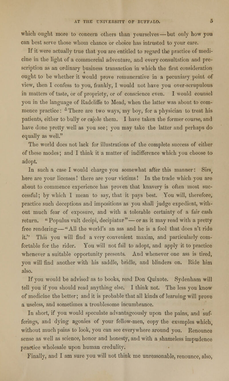 which ought more to concern others than yourselves—but only how you can best serve those whom chance or choice has intrusted to your care. If it were actually true that you are entitled to regard the practice of medi- cine in the light of a commercial adventure, and every consultation and pre- scription as an ordinary business transaction in which the first consideration ought to be whether it would prove remunerative in a pecuniary point of view, then I confess to you, frankly, I would not have you over-scrupulous in matters of taste, or of propriety, or of conscience even. I would counsel you in the language of Radcliffe to Mead, when the latter was about to com- mence practice: f< There are two ways, my boy, for a physician to treat his patients, either to bully or cajole them. I have taken the former course, and have done pretty well as you see; you may take the latter and perhaps do equally as well. The world does not lack for illustrations of the complete success of either of these modes; and I think it a matter of indifference which you choose to adopt. In such a case I would charge you somewhat after this manner: Sirs^ here are your licenses! there are your victims! In the trade which you are about to commence experience has proven that knavery is often most suc- cessful; by which I mean to say, that it pays best. You will, therefore, practice such deceptions and impositions as you shall judge expedient, with- out much fear of exposure, and with a tolerable certainty of a fair cash return.  Populus vult decipi, decipiatur — or as it may read with a pretty free rendering—All the world's an ass and he is a fool that does n't ride it.'' This you will find a very convenient maxim, and particularly com- fortable for the rider. You will not fail to adopt, and apply it to practice whenever a suitable opportunity presents. And whenever one ass is tired, you will find another with his saddle, bridle, and blinders on. Ride him also. If you would be advised as to books, read Don Quixote. Sydenham will tell you if you should read anything else. I think not. The less you know of medicine the better; and it is probable that all kinds of learning will prove a useless, and sometimes a troublesome incumbrance. In short, if you would speculate advantageously upon the pains, and suf- ferings, and dying agonies of your fellow-men, copy the examples which, without much pains to look, you can see everywhere around you. Renounce sense as well as science, honor and honesty, and with a shameless impudence practice wholesale upon human credulity. Finally, and I am sure you will not think me unreasonable, renounce, also,