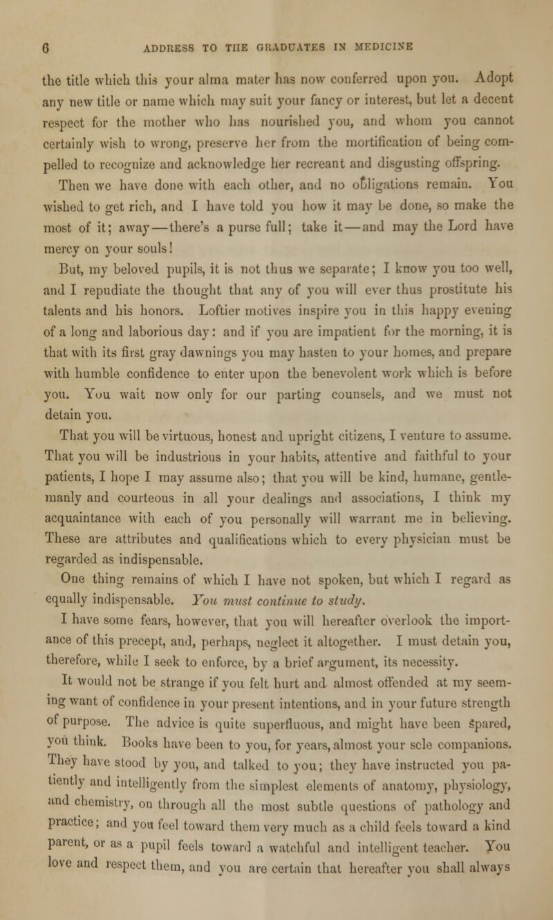 the title which this your alma mater has now conferred upon you. Adopt any new title or name which may suit your fancy or interest, but let a decent respect for the mother who has nourished you, and whom you cannot certainly wish to wrong, preserve her from the mortification of being com- pelled to recognize and acknowledge her recreant and disgusting offspring. Then we have done with each other, and no obligations remain. You wished to get rich, and I have told you how it may be done, so make the most of it; away — there's a purse full; take it—and may the Lord have mercy on your souls! But, my beloved pupils, it is not thus we separate; I know you too well, and I repudiate the thought that any of you will ever thus prostitute his talents and his honors. Loftier motives inspire you in this happy evening of a long and laborious day: and if you are impatient for the morning, it is that with its first gray dawnings you may hasten to your homes, and prepare with humble confidence to enter upon the benevolent work which is before you. You wait now only for our parting counsels, and we must not detain you. That you will be virtuous, honest and upright citizens, I venture to assume. That you will be industrious in your habits, attentive and faithful to your patients, I hope I may assume also; that you will be kind, humane, gentle- manly and courteous in all your dealings and associations, I think my acquaintance with each of you personally will warrant me in believing. These are attributes and qualifications which to every physician must be regarded as indispensable. One thing remains of which I have not spoken, but which I regard as equally indispensable. You must continue to study. I have some fears, however, that you will hereafter overlook the import- ance of this precept, and, perhaps, neglect it altogether. I must detain you, therefore, while I seek to enforce, by a brief argument, its necessity. It would not be strange if you felt hurt and almost offended at my seem- ing want of confidence in your present intentions, and in your future strength of purpose. The advice is quite superfluous, and might have been Spared, you think. Books have been to you, for years, almost your scle companions. They have stood by you, and talked to you; they have instructed you pa- tiently and intelligently from the simplest elements of anatomy, physiology, and chemistry, on through all the most subtle questions of pathology and practice; and you feel toward them very much as a child feels toward a kind parent, or as a pupil fee]s toward a watchful and intelligent teacher. You love and respect them, and you are certain that hereafter you shall always