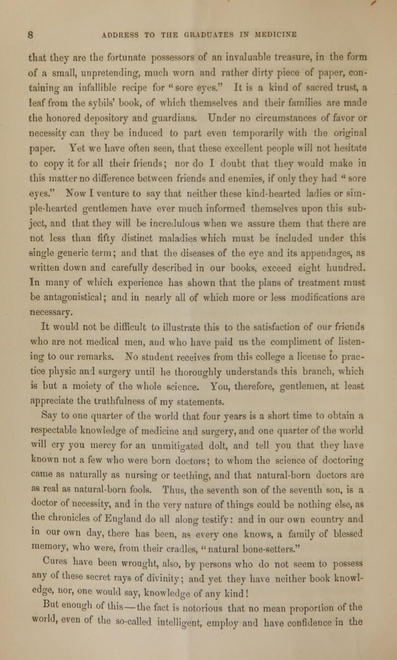 that they are the fortunate possessors of an invaluable treasure, in the form of a small, unpretending, much worn and rather dirty piece of paper, con- taining- an infallible recipe for sore eyes. It is a kind of sacred trust, a leaf from the sybils' book, of which themselves and their families are made the honored depository and guardians. Under no circumstances of favor or necessity can they be induced to part even temporarily with the original paper. Yet we have often seen, that these excellent people will not hesitate to copy it for all their friends; nor do I doubt that they would make in this matter no difference between friends and enemies, if only they had  sore eyes. Now I venture to say that neither these kind-hearted ladies or sim- ple-hearted gentlemen have ever much informed themselves upon this sub- ject, and that they will be incredulous when we assure them that there are not less than fifty distinct maladies which must be included under this single generic terra; and that the diseases of the eye and its appendages, as written down and carefully described in our books, exceed eight hundred. In many of which experience has shown that the plans of treatment must be antagonistical; and in nearly all of which more or less modifications are necessary. It would not be difficult to illustrate this to the satisfaction of our friends who are not medical men, and who have paid us the compliment of listen- ing to our remarks. No student receives from this college a license to prac- tice physic and surgery until he thoroughly understands this branch, which is but a moiety of the whole science. You, therefore, gentlemen, at least appreciate the truthfulness of my statements. Say to one quarter of the world that four years is a short time to obtain a respectable knowledge of medicine and surgery, and one quarter of the world, will cry you mercy for an unmitigated dolt, and tell you that they have known not a few who were born doctors; to whom the science of doctoring came as naturally as nursing or teething, and that natural-born doctors are as real as natural-born fools. Thus, the seventh son of the seventh son, is a doctor of necessity, and in the very nature of things could be nothing else, as the chronicles of England do all along testify: and in our own country and in our own day, there has been, as every one knows, a family of blessed memory, who were, from their cradles,  natural bone-setters. Cures have been wrought, also, by persons who do not seem to possess any of these secret rays of divinity; and yet they have neither book knowl- edge, nor, one would say, knowledge of any kind! But enough of this—the fact is notorious that no mean proportion of the world, even of the so-called intelligent, employ and have confidence in the
