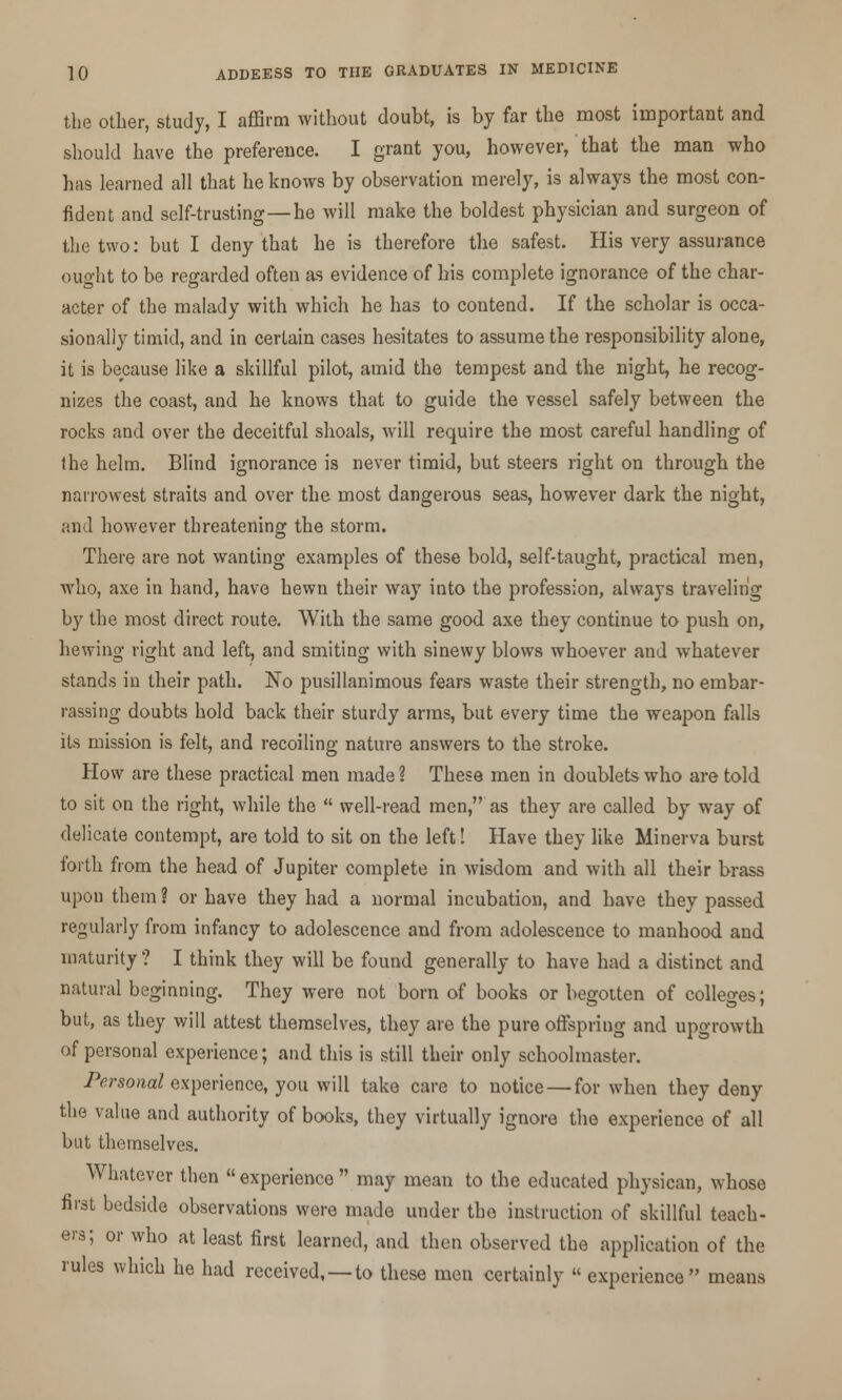 the other, study, I affirm without doubt, is by far the most important and should have the preference. I grant you, however, that the man who has learned all that he knows by observation merely, is always the most con- fident and self-trusting—he will make the boldest physician and surgeon of the two: but I deny that he is therefore the safest. His very assurance ought to be regarded often as evidence of his complete ignorance of the char- acter of the malady with which he has to contend. If the scholar is occa- sionally timid, and in certain cases hesitates to assume the responsibility alone, it is because like a skillful pilot, amid the tempest and the night, he recog- nizes the coast, and he knows that to guide the vessel safely between the rocks and over the deceitful shoals, will require the most careful handling of the helm. Blind ignorance is never timid, but steers right on through the narrowest straits and over the most dangerous seas, however dark the night, and however threatening the storm. There are not wanting examples of these bold, self-taught, practical men, who, axe in hand, have hewn their way into the profession, always traveling by the most direct route. With the same good axe they continue to push on, hewing right and left, and smiting with sinewy blows whoever and whatever stands in their path. No pusillanimous fears waste their strength, no embar- rassing doubts hold back their sturdy arms, but every time the weapon falls its mission is felt, and recoiling nature answers to the stroke. How are these practical men made ? These men in doublets who are told to sit on the right, while the  well-read men, as they are called by way of delicate contempt, are told to sit on the left! Have they like Minerva burst forth from the head of Jupiter complete in wisdom and with all their brass upou them ? or have they had a normal incubation, and have they passed regularly from infancy to adolescence and from adolescence to manhood and maturity ? I think they will be found generally to have had a distinct and natural beginning. They were not born of books or begotten of colleges; but, as they will attest themselves, they are the pure offspring and upgrowth of personal experience; and this is still their only schoolmaster. Personal experience, you will take care to notice — for when they deny the value and authority of books, they virtually ignore the experience of all but themselves. Whatever then  experience  may mean to the educated physican, whose first bedside observations were made under the instruction of skillful teach- ers; or who at least first learned, and then observed the application of the rules which he had received, —to these men certainly  experience means