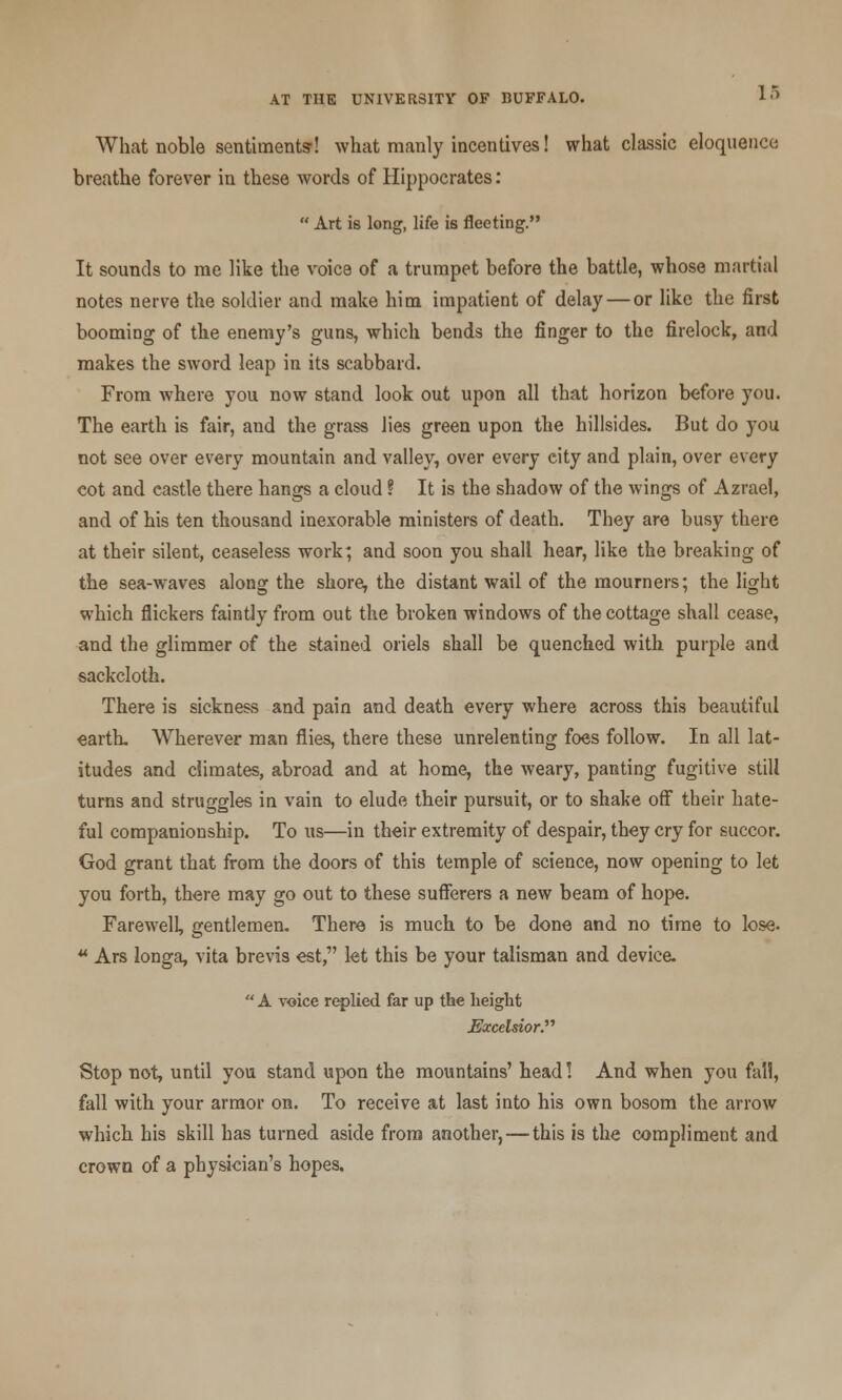 What noble sentiments! what manly incentives! what classic eloquence breathe forever in these words of Hippocrates:  Art is long, life is fleeting. It sounds to me like the voics of a trumpet before the battle, whose martial notes nerve the soldier and make him impatient of delay — or like the first booming of the enemy's guns, which bends the finger to the firelock, and makes the sword leap in its scabbard. From where you now stand look out upon all that horizon before you. The earth is fair, and the grass lies green upon the hillsides. But do you not see over every mountain and valley, over every city and plain, over every cot and castle there hangs a cloud ? It is the shadow of the wings of Azrael, and of his ten thousand inexorable ministers of death. They are busy there at their silent, ceaseless work; and soon you shall hear, like the breaking of the sea-waves along the shore, the distant wail of the mourners; the light which flickers faintly from out the broken windows of the cottage shall cease, and the glimmer of the stained oriels shall be quenched with purple and sackcloth. There is sickness and pain and death every where across this beautiful earth. Wherever man flies, there these unrelenting foes follow. In all lat- itudes and climates, abroad and at home, the weary, panting fugitive still turns and struggles in vain to elude their pursuit, or to shake off their hate- ful companionship. To us—in their extremity of despair, they cry for succor. God grant that from the doors of this temple of science, now opening to let you forth, there may go out to these sufferers a new beam of hope. Farewell, gentlemen. There is much to be done and no time to lose. u Ars longa, vita brevis est, let this be your talisman and device. A voice replied far up the height Excelsior. Stop not, until you stand upon the mountains' head! And when you fall, fall with your armor on. To receive at last into his own bosom the arrow which his skill has turned aside from another, — this is the compliment and crown of a physician's hopes.