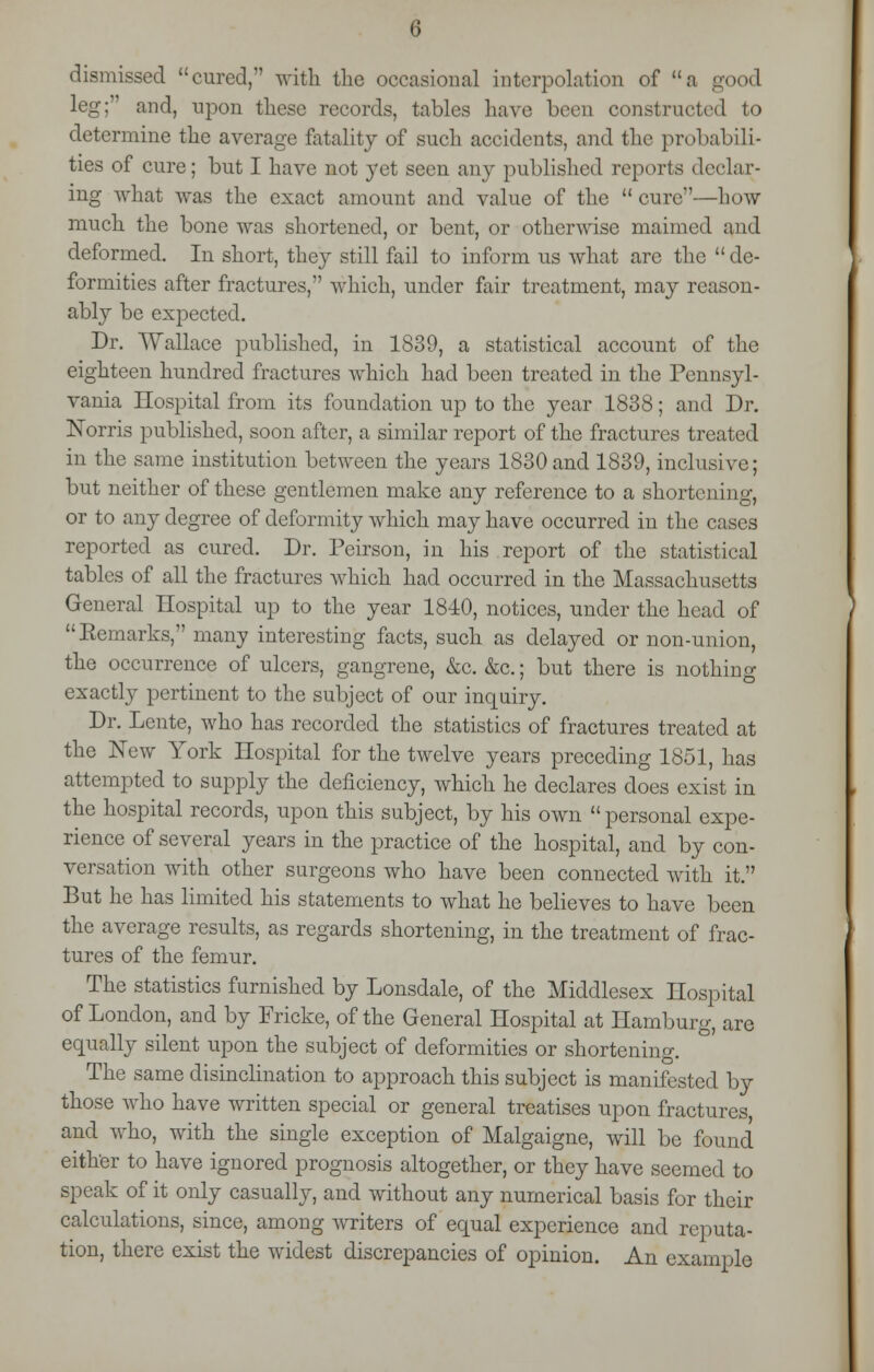 dismissed cured, with the occasional interpolation of a good leg; and, upon these records, tables have been constructed to determine the average fatality of such accidents, and the probabili- ties of cure; but I have not yet seen any published reports declar- ing what was the exact amount and value of the  cure—how much the bone was shortened, or bent, or otherwise maimed and deformed. In short, they still fail to inform us what arc the  de- formities after fractures, which, under fair treatment, may reason- ably be expected. Dr. Wallace published, in 1839, a statistical account of the eighteen hundred fractures which had been treated in the Pennsyl- vania Hospital from its foundation up to the year 1838; and Dr. Norris published, soon after, a similar report of the fractures treated in the same institution between the years 1830 and 1839, inclusive; but neither of these gentlemen make any reference to a shortening, or to any degree of deformity which may have occurred in the cases reported as cured. Dr. Peirson, in his report of the statistical tables of all the fractures which had occurred in the Massachusetts General Hospital up to the year 1840, notices, under the head of Kemarks, many interesting facts, such as delayed or non-union, the occurrence of ulcers, gangrene, &c. &c.; but there is nothing exactly pertinent to the subject of our inquiry. Dr. Lcnte, who has recorded the statistics of fractures treated at the New York Hospital for the twelve years preceding 1851, has attempted to supply the deficiency, which he declares does exist in the hospital records, upon this subject, by his own personal expe- rience of several years in the practice of the hospital, and by con- versation with other surgeons who have been connected with it. But he has limited his statements to what he believes to have been the average results, as regards shortening, in the treatment of frac- tures of the femur. The statistics furnished by Lonsdale, of the Middlesex Hospital of London, and by Fricke, of the General Hospital at Hamburg, are equally silent upon the subject of deformities or shortening. The same disinclination to approach this subject is manifested by those who have written special or general treatises upon fractures, and who, with the single exception of Malgaigne, will be found either to have ignored prognosis altogether, or they have seemed to speak of it only casually, and without any numerical basis for their calculations, since, among writers of equal experience and reputa- tion, there exist the widest discrepancies of opinion. An example