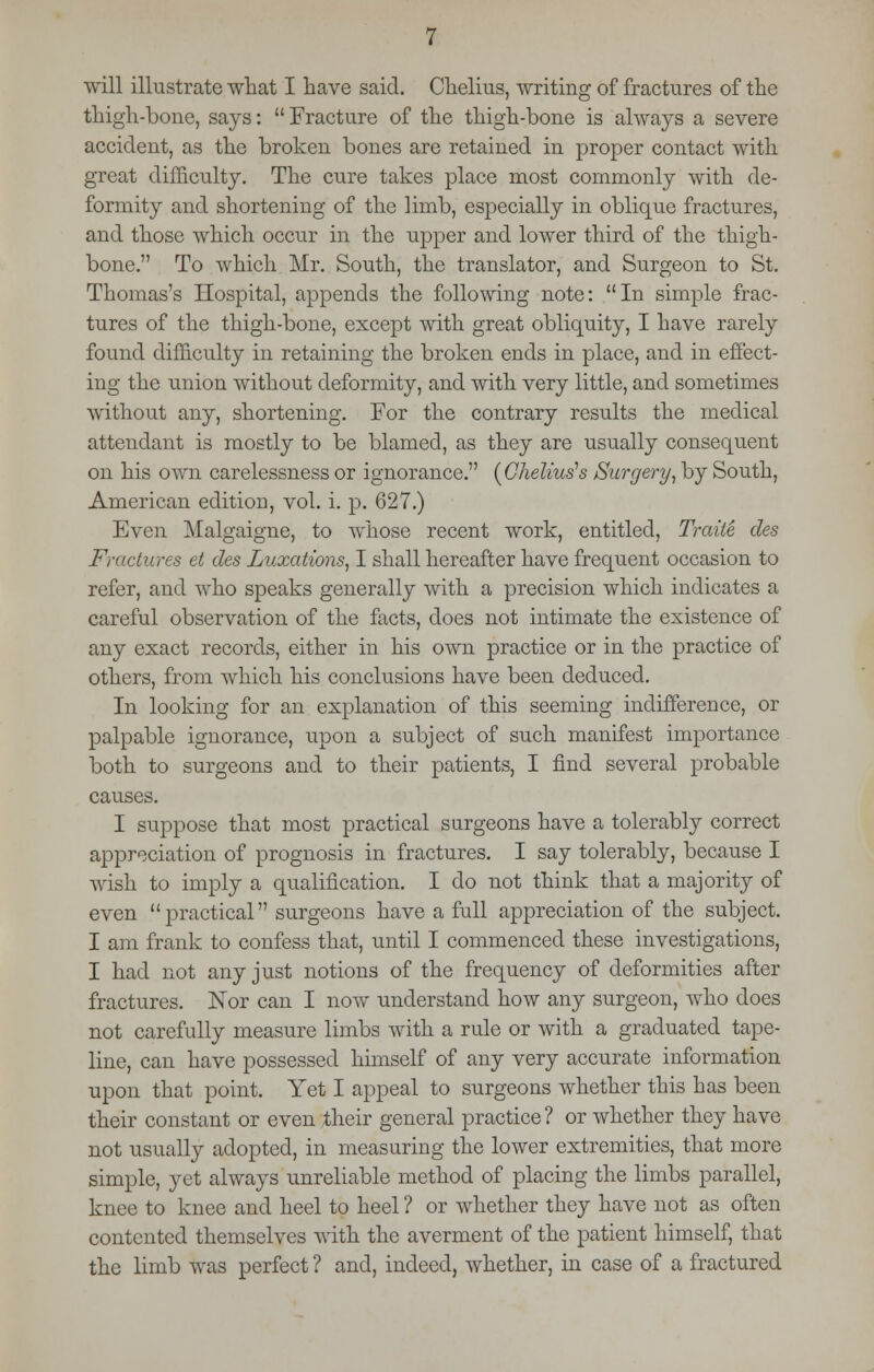 will illustrate what I have said. Chelius, writing of fractures of the thigh-bone, says:  Fracture of the thigh-bone is always a severe accident, as the broken bones are retained in proper contact with great difficulty. The cure takes place most commonly with de- formity and shortening of the limb, especially in oblique fractures, and those which occur in the upper and lower third of the thigh- bone. To which Mr. South, the translator, and Surgeon to St. Thomas's Hospital, appends the following note: In simple frac- tures of the thigh-bone, except with great obliquity, I have rarely found difficulty in retaining the broken ends in place, and in effect- ing the union without deformity, and with very little, and sometimes without any, shortening. For the contrary results the medical attendant is mostly to be blamed, as they are usually consequent on his own carelessness or ignorance. {Chelius's Surgery, by South, American edition, vol. i. p. 627.) Even Malgaigne, to whose recent work, entitled, Traite des Fractures et des Luxations, I shall hereafter have frequent occasion to refer, and who speaks generally with a precision which indicates a careful observation of the facts, does not intimate the existence of any exact records, either in his own practice or in the practice of others, from which his conclusions have been deduced. In looking for an explanation of this seeming indifference, or palpable ignorance, upon a subject of such manifest importance both to surgeons and to their patients, I find several probable causes. I suppose that most practical surgeons have a tolerably correct appreciation of prognosis in fractures. I say tolerably, because I wish to imply a qualification. I do not think that a majority of even practical surgeons have a full appreciation of the subject. I am frank to confess that, until I commenced these investigations, I had not any just notions of the frequency of deformities after fractures. Nor can I now understand how any surgeon, who does not carefully measure limbs with a rule or with a graduated tape- line, can have possessed himself of any very accurate information upon that point. Yet I appeal to surgeons whether this has been their constant or even their general practice? or whether they have not usually adopted, in measuring the lower extremities, that more simple, yet always unreliable method of placing the limbs parallel, knee to knee and heel to heel ? or whether they have not as often contented themselves with the averment of the patient himself, that the limb was perfect ? and, indeed, whether, in case of a fractured