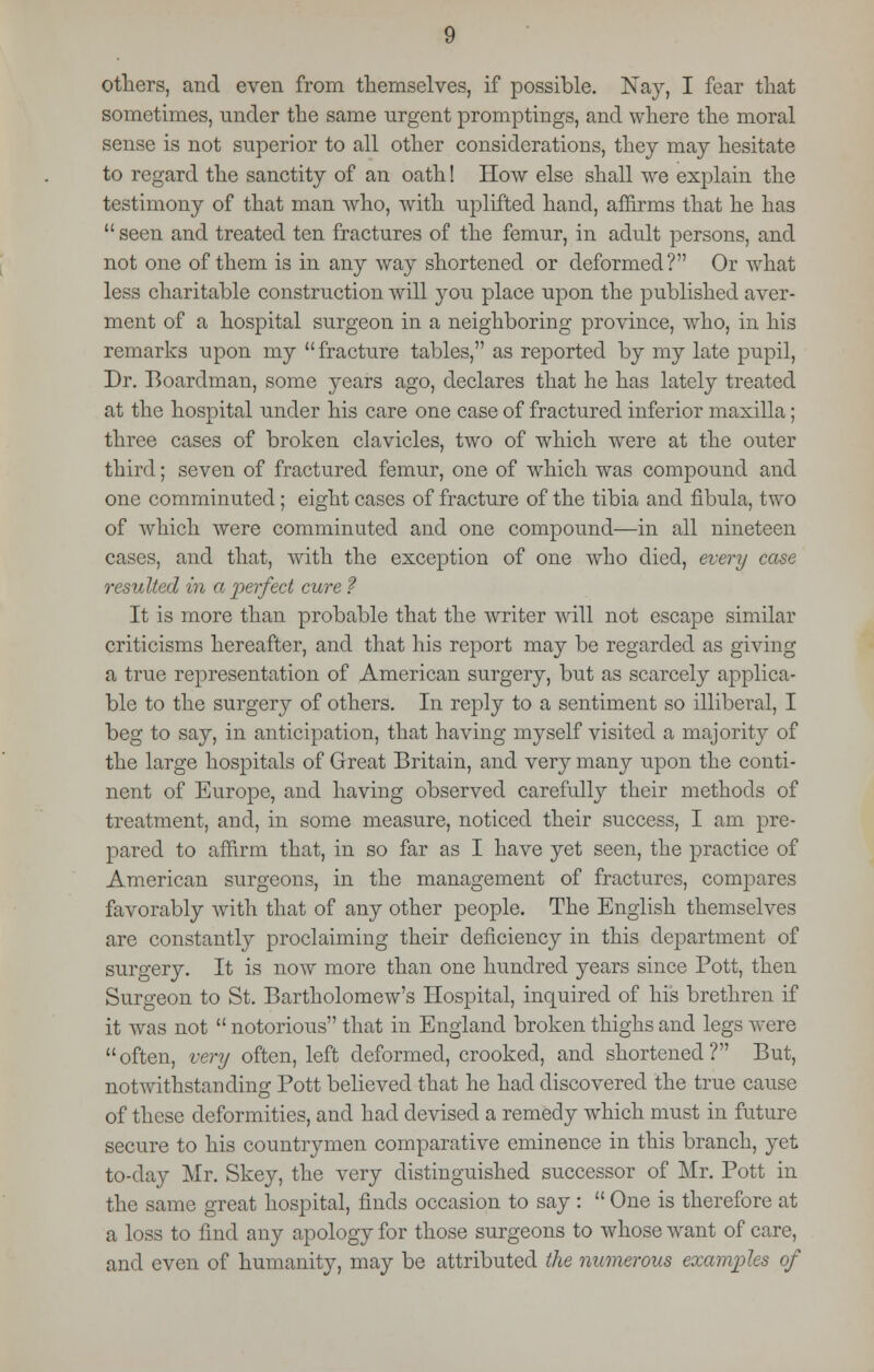 others, and even from themselves, if possible. Nay, I fear that sometimes, under the same urgent promptings, and where the moral sense is not superior to all other considerations, they may hesitate to regard the sanctity of an oath! How else shall we explain the testimony of that man who, with uplifted hand, affirms that he has  seen and treated ten fractures of the femur, in adult persons, and not one of them is in any way shortened or deformed? Or what less charitable construction will you place upon the published aver- ment of a hospital surgeon in a neighboring province, who, in his remarks upon my fracture tables, as reported by my late pupil, Dr. Boardman, some years ago, declares that he has lately treated at the hospital under his care one case of fractured inferior maxilla; three cases of broken clavicles, two of which were at the outer third; seven of fractured femur, one of which was compound and one comminuted; eight cases of fracture of the tibia and fibula, two of which were comminuted and one compound—in all nineteen cases, and that, with the exception of one who died, every case resulted in a perfect cure ? It is more than probable that the writer will not escape similar criticisms hereafter, and that his report may be regarded as giving a true representation of American surgery, but as scarcely applica- ble to the surgery of others. In reply to a sentiment so illiberal, I beg to say, in anticipation, that having myself visited a majority of the large hospitals of Great Britain, and very many upon the conti- nent of Europe, and having observed carefully their methods of treatment, and, in some measure, noticed their success, I am pre- pared to affirm that, in so far as I have yet seen, the practice of American surgeons, in the management of fractures, compares favorably with that of any other people. The English themselves are constantly proclaiming their deficiency in this department of surgery. It is now more than one hundred years since Pott, then Surgeon to St. Bartholomew's Hospital, inquired of his brethren if it was not  notorious that in England broken thighs and legs were often, very often, left deformed, crooked, and shortened? But, notwithstanding Pott believed that he had discovered the true cause of these deformities, and had devised a remedy which must in future secure to his countrymen comparative eminence in this branch, yet to-day Mr. Skey, the very distinguished successor of Mr. Pott in the same great hospital, finds occasion to say :  One is therefore at a loss to find any apology for those surgeons to whose want of care, and even of humanity, may be attributed the numerous examples of
