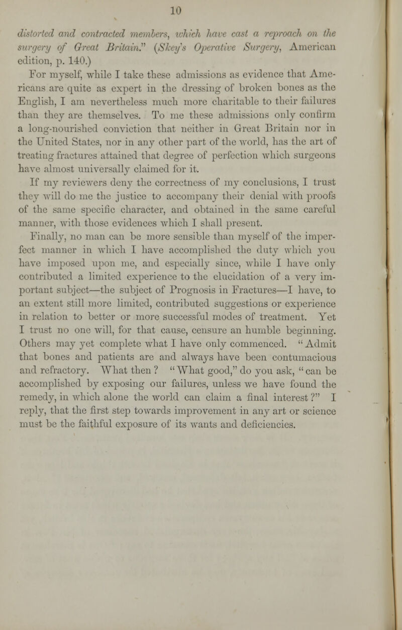 ted and contracted members, which have cast a reproach on the ■'/ of Great Britain.'1'' (Skey's Operativt Surgery, American edition, p. 140.) For myself while I take these admissions as evidence that Ame- ricans are quite as expert in the dressing of broken bones as the English, I am nevertheless much more charitable to their failures than they are themselves. To me these admissions only con linn a long-nourished conviction that neither in Great Britain nor in the United States, nor in any other part of the world, has the art of treating fractures attained that degree of perfection which surgeons have almost universally claimed for it. If my reviewers deny the correctness of my conclusions, I trust will do me the justice to accompany their denial with proofs of the same specific character, and obtained in the same careful manner, with those evidences which I shall present. Finally, no man can be more sensible than myself of the imper- fect manner in which I have accomplished the duty which you have imposed upon me, and especially since, while 1 have only contributed a limited experience to the elucidation of a very im- portant subject—the subject of Prognosis in Fractures—I have, to an extent still more limited, contributed suggestions or experience in relation to better or more successful modes of treatment. Yet I trust no one will, for that cause, censure an humble beginning. Others may yet complete what I have only commenced. Admit that bones and patients are and always have been contumacious and refractory. What then ? What good, do you ask, can be accomplished by exposing our failures, unless we have found the remedy, in which alone the world can claim a final interest ? I reply, that the first step towards improvement in any art or science must be the faithful exposure of its wants and deficiencies.