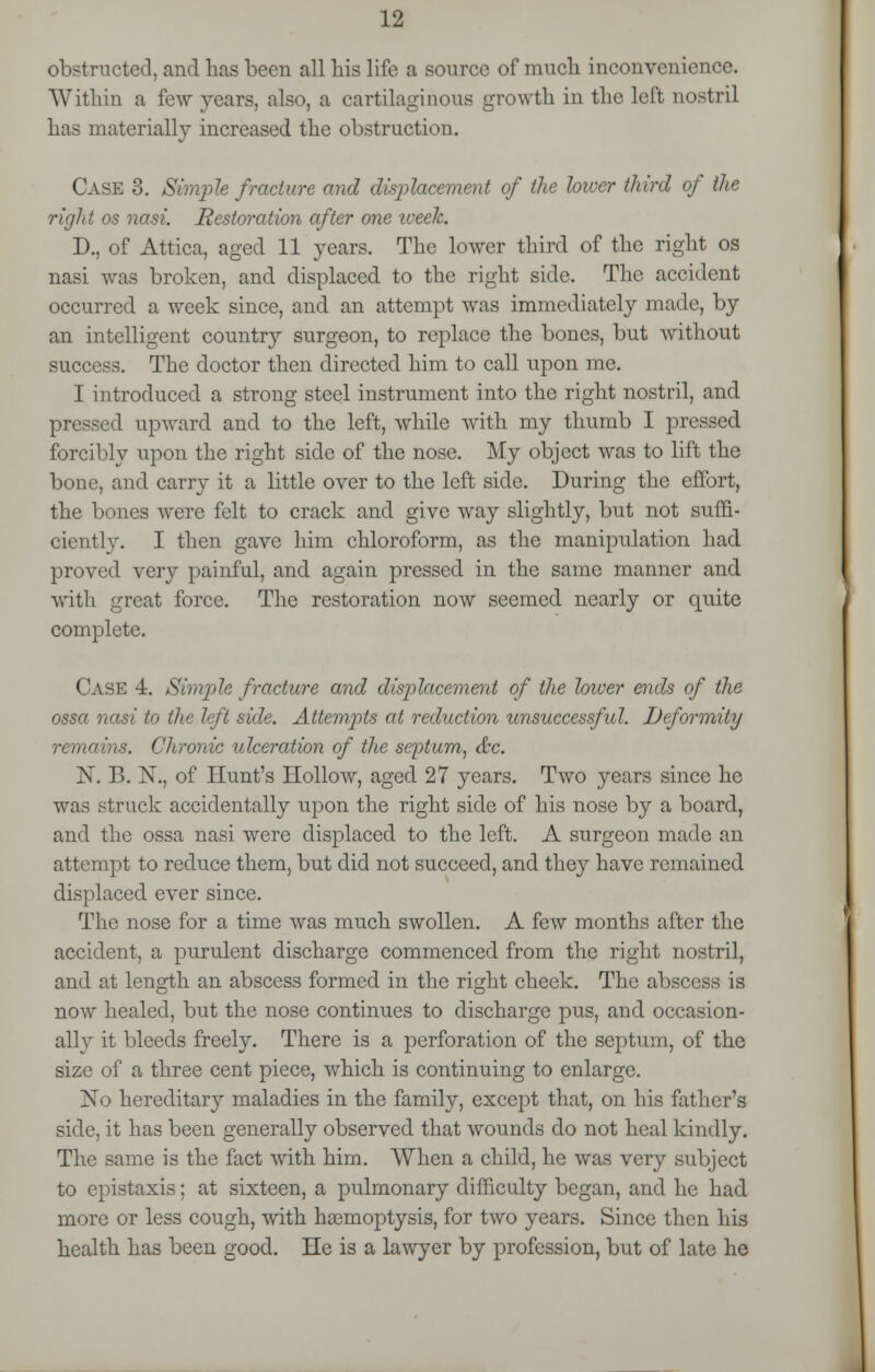 obstructed, and has been all bis life a source of much inconvenience. Within a few years, also, a cartilaginous growth in the left nostril has materially increased the obstruction. Case 3. Simple fracture and displacement of the biver third of the right os nasi. Restoration after one week. D., of Attica, aged 11 years. The lower third of the right os nasi was broken, and displaced to the right side. The accident occurred a week since, and an attempt was immediately made, by an intelligent country surgeon, to replace the bones, but without success. The doctor then directed him to call upon me. I introduced a strong steel instrument into the right nostril, and pressed upward and to the left, while with my thumb I pressed forcibly upon the right side of the nose. My object was to lift the bone, and carry it a little over to the left side. During the effort, the bones were felt to crack and give way slightly, but not suffi- ciently. I then gave him chloroform, as the manipulation had proved very painful, and again pressed in the same manner and with great force. The restoration now seemed nearly or quite complete. Case 4. Simple fracture and displacement of the lower ends of the ossa nasi to the left side. Attempts at reduction unsuccessful. Deformity remains. Chronic ulceration of the septum, &c. X. B. N., of Hunt's Hollow, aged 27 years. Two years since he was struck accidentally upon the right side of his nose by a board, and the ossa nasi were displaced to the left. A surgeon made an attempt to reduce them, but did not succeed, and they have remained displaced ever since. The nose for a time was much swollen. A few months after the accident, a purulent discharge commenced from the right nostril, and at length an abscess formed in the right cheek. The abscess is now healed, but the nose continues to discharge pus, and occasion- ally it bleeds freely. There is a perforation of the septum, of the size of a three cent piece, which is continuing to enlarge. No hereditary maladies in the family, except that, on his father's side, it has been generally observed that wounds do not heal kindly. The same is the fact with him. When a child, he was very subject to epistaxis; at sixteen, a pulmonary difficulty began, and he had more or less cough, with haemoptysis, for two years. Since then his health has been good. He is a lawyer by profession, but of late he