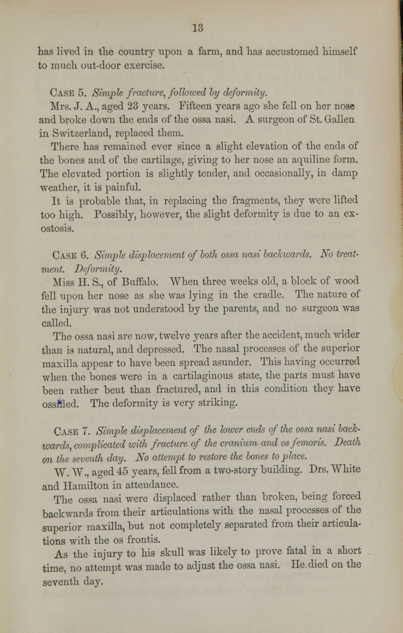 has lived in the country upon a farm, and has accustomed himself to much out-door exercise. CASE 5. Simple fracture, followed by deformity. Mrs. J. A., aged 23 years. Fifteen years ago she fell on her nose and broke down the ends of the ossa nasi. A surgeon of St. Gallen in Switzerland, replaced them. There has remained ever since a slight elevation of the ends of the bones and of the cartilage, giving to her nose an aquiline form. The elevated portion is slightly tender, and occasionally, in damp weather, it is painful. It is probable that, in replacing the fragments, they were lifted too high. Possibly, however, the slight deformity is due to an ex- ostosis. Case 6. Simple displacement of both ossa nasi backwards. No treat- ment. Deformity. Miss H. S., of Buffalo. When three weeks old, a block of wood fell upon her nose as she was lying in the cradle. The nature of the injury was not understood by the parents, and no surgeon was called. The ossa nasi are now, twelve years after the accident, much wider than is natural, and depressed. The nasal processes of the superior maxilla appear to have been spread asunder. This having occurred when the bones were in a cartilaginous state, the parts must have been rather bent than fractured, and in this condition they have ossffied. The deformity is very striking. CASE 7. Simple displacement of the lower ends of the ossa nasi back- wards, complicated with fracture of the cranium and osfemoris. Death on the seventh day. No attempt to restore the bones to place. W. W., ao-ed 45 years, fell from a two-story building. Drs. White and Hamilton in attendance. The ossa nasi were displaced rather than broken, being forced backwards from their articulations with the nasal processes of the superior maxilla, but not completely separated from their articula- tions with the os frontis. As the injury to his skull was likely to prove fatal in a short time, no attempt was made to adjust the ossa nasi. He. died on the seventh day.