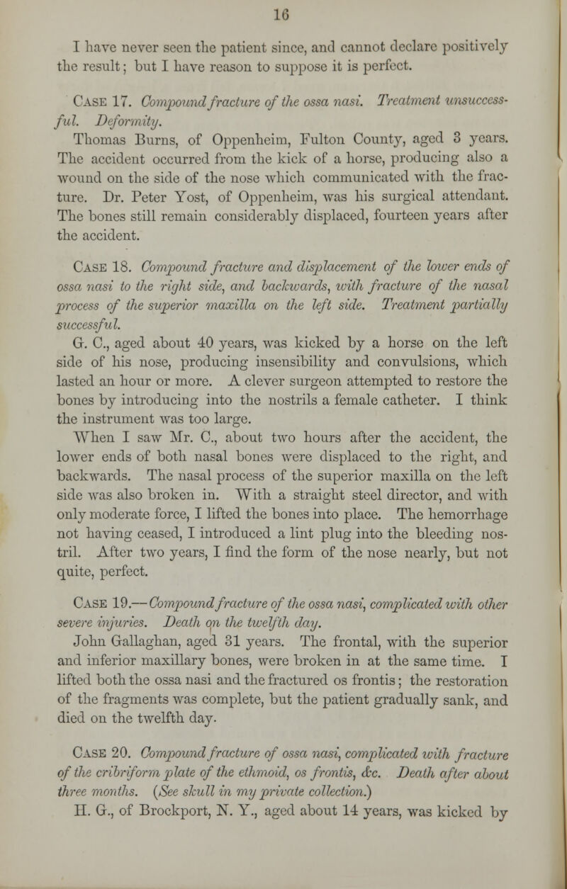 I have never seen the patient since, and cannot declare positively the result; but I have reason to suppose it is perfect. Case 17. Compound fracture of the ossa nasi. Treatment unsuccess- ful. Deformity. Thomas Burns, of Oppenheim, Fulton County, aged 3 years. The accident occurred from the kick of a horse, producing also a wound on the side of the nose which communicated with the frac- ture. Dr. Peter Yost, of Oppenheim, was his surgical attendant. The bones still remain considerably displaced, fourteen years after the accident. Case 18. Compound fracture and displacement of the lower ends of ossa nasi to the right side, and backwards, with fracture of the nasal process of the superior maxilla on the left side. Treatment partially successful. G. C, aged about 40 years, was kicked by a horse on the left side of his nose, producing insensibility and convulsions, which lasted an hour or more. A clever surgeon attempted to restore the bones by introducing into the nostrils a female catheter. I think the instrument was too large. When I saw Mr. C, about two hours after the accident, the loAver ends of both nasal bones were displaced to the right, and backwards. The nasal process of the superior maxilla on the left side was also broken in. With a straight steel director, and with only moderate force, I lifted the bones into place. The hemorrhage not having ceased, I introduced a lint plug into the bleeding nos- tril. After two years, I find the form of the nose nearly, but not quite, perfect. Case 19.— Compound fracture of the ossa nasi, complicated with other severe injuries. Death on tlie twelfth day. John Gallaghan, aged 31 years. The frontal, with the superior and inferior maxillary bones, were broken in at the same time. I lifted both the ossa nasi and the fractured os frontis; the restoration of the fragments was complete, but the patient gradually sank, and died on the twelfth day. Case 20. Compound fracture of ossa nasi, complicated with fracture of the cribriform plate of the ethmoid, os frontis, &c. Death after about three months. (See skull in my private collection.) H. G., of Brockport, N. Y., aged about 1-i years, was kicked by